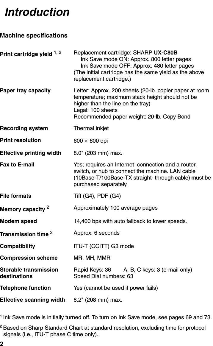 2                                                                                                                                                                                  Machine specifications1 Ink Save mode is initially turned off. To turn on Ink Save mode, see pages 69 and 73.2 Based on Sharp Standard Chart at standard resolution, excluding time for protocol signals (i.e., ITU-T phase C time only).Print cartridge yield 1, 2 Replacement cartridge: SHARP UX-C80BInk Save mode ON: Approx. 800 letter pagesInk Save mode OFF: Approx. 480 letter pages(The initial cartridge has the same yield as the above replacement cartridge.)Paper tray capacity Letter: Approx. 200 sheets (20-lb. copier paper at room temperature; maximum stack height should not be higher than the line on the tray)Legal: 100 sheetsRecommended paper weight: 20-lb. Copy BondRecording system Thermal inkjetPrint resolution 600 × 600 dpiEffective printing width 8.0&quot; (203 mm) max.Fax to E-mail Yes; requires an Internet  connection and a router, switch, or hub to connect the machine. LAN cable (10Base-T/100Base-TX straight- through cable) must be purchased separately.File formats Tiff (G4), PDF (G4)Memory capacity 2Approximately 100 average pagesModem speed 14,400 bps with auto fallback to lower speeds.Transmission time 2Approx. 6 secondsCompatibility ITU-T (CCITT) G3 modeCompression scheme MR, MH, MMRStorable transmissiondestinationsRapid Keys: 36        A, B, C keys: 3 (e-mail only)Speed Dial numbers: 63Telephone function Yes (cannot be used if power fails)Effective scanning width 8.2&quot; (208 mm) max.Introduction