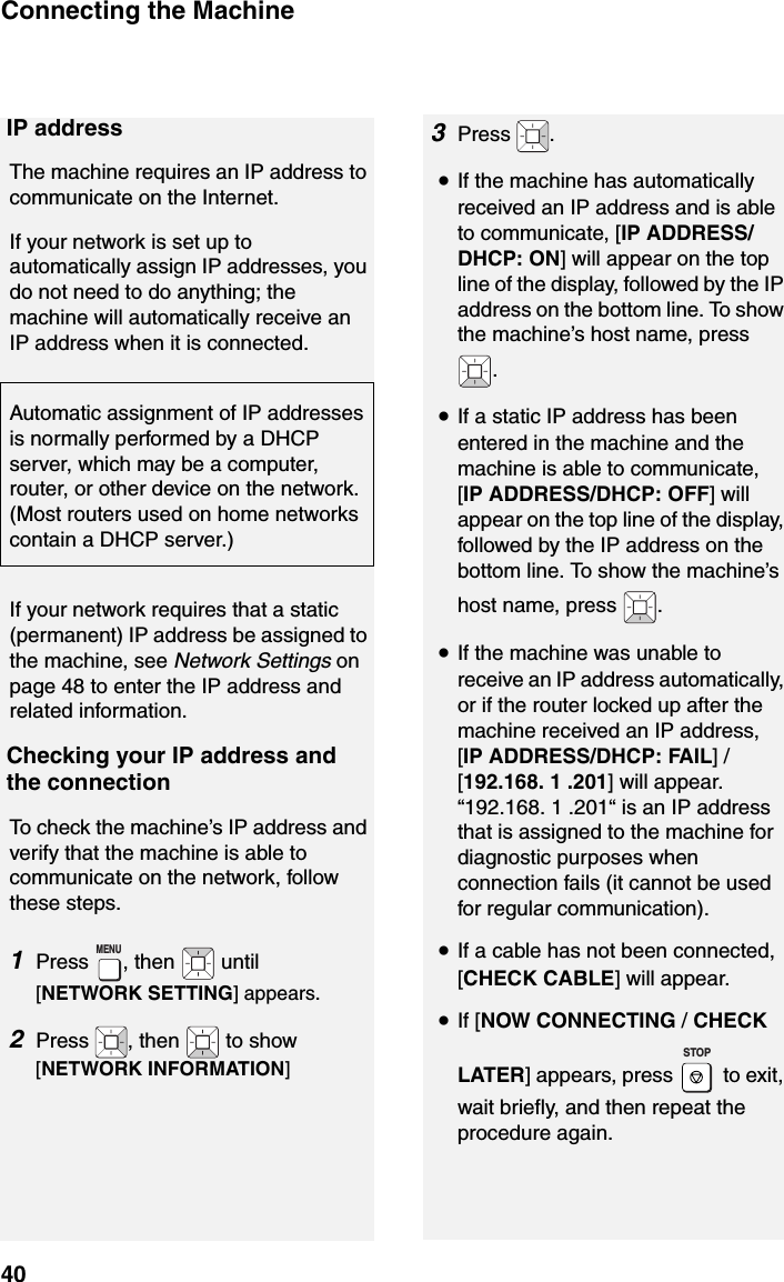 Connecting the Machine40IP addressThe machine requires an IP address to communicate on the Internet.If your network is set up to automatically assign IP addresses, you do not need to do anything; the machine will automatically receive an IP address when it is connected.Automatic assignment of IP addresses is normally performed by a DHCP server, which may be a computer, router, or other device on the network. (Most routers used on home networks contain a DHCP server.)If your network requires that a static (permanent) IP address be assigned to the machine, see Network Settings on page 48 to enter the IP address and related information. Checking your IP address and the connectionTo check the machine’s IP address and verify that the machine is able to communicate on the network, follow these steps.1Press  , then   until [NETWORK SETTING] appears.2Press  , then   to show [NETWORK INFORMATION]MENU3Press .•If the machine has automatically received an IP address and is able to communicate, [IP ADDRESS/DHCP: ON] will appear on the top line of the display, followed by the IP address on the bottom line. To show the machine’s host name, press .•If a static IP address has been entered in the machine and the machine is able to communicate, [IP ADDRESS/DHCP: OFF] will appear on the top line of the display, followed by the IP address on the bottom line. To show the machine’s host name, press  .•If the machine was unable to receive an IP address automatically, or if the router locked up after the machine received an IP address,[IP ADDRESS/DHCP: FAIL] / [192.168. 1 .201] will appear. “192.168. 1 .201“ is an IP address that is assigned to the machine for diagnostic purposes when connection fails (it cannot be used for regular communication).•If a cable has not been connected, [CHECK CABLE] will appear.•If [NOW CONNECTING / CHECK LATER] appears, press   to exit, wait briefly, and then repeat the procedure again.STOP