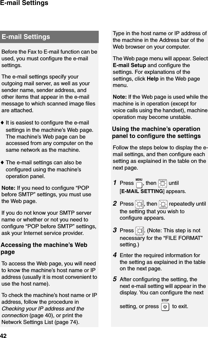 E-mail Settings42Before the Fax to E-mail function can be used, you must configure the e-mail settings.The e-mail settings specify your outgoing mail server, as well as your sender name, sender address, and other items that appear in the e-mail message to which scanned image files are attached.♦It is easiest to configure the e-mail settings in the machine’s Web page. The machine’s Web page can be accessed from any computer on the same network as the machine.♦The e-mail settings can also be configured using the machine’s operation panel.Note: If you need to configure “POP before SMTP” settings, you must use the Web page.If you do not know your SMTP server name or whether or not you need to configure “POP before SMTP” settings, ask your Internet service provider.Accessing the machine’s Web pageTo access the Web page, you will need to know the machine’s host name or IP address (usually it is most convenient to use the host name).To check the machine’s host name or IP address, follow the procedure in  Checking your IP address and the connection (page 40), or print the Network Settings List (page 74).E-mail Settings Type in the host name or IP address of the machine in the Address bar of the Web browser on your computer.The Web page menu will appear. Select E-mail Setup and configure the settings. For explanations of the settings, click Help in the Web page menu.Note: If the Web page is used while the machine is in operation (except for voice calls using the handset), machine operation may become unstable.Using the machine’s operation panel to configure the settingsFollow the steps below to display the e-mail settings, and then configure each setting as explained in the table on the next page.1Press , then   until [E-MAIL SETTING] appears.2Press  , then   repeatedly until the setting that you wish to configure appears. 3Press  . (Note: This step is not necessary for the “FILE FORMAT” setting.)4Enter the required information for the setting as explained in the table on the next page.5After configuring the setting, the next e-mail setting will appear in the display. You can configure the next setting, or press   to exit.MENUSTOP