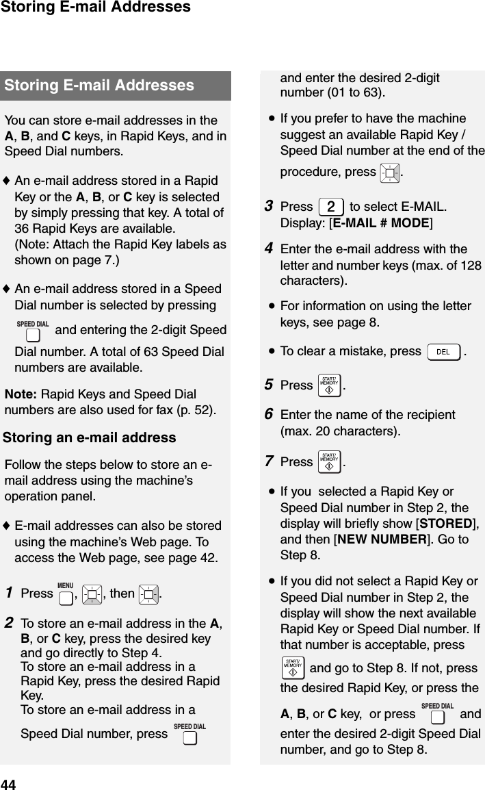 Storing E-mail Addresses44Storing E-mail AddressesYou can store e-mail addresses in the A, B, and C keys, in Rapid Keys, and in Speed Dial numbers. ♦An e-mail address stored in a Rapid Key or the A, B, or C key is selected by simply pressing that key. A total of 36 Rapid Keys are available. (Note: Attach the Rapid Key labels as shown on page 7.)♦An e-mail address stored in a Speed Dial number is selected by pressing  and entering the 2-digit Speed Dial number. A total of 63 Speed Dial numbers are available.Note: Rapid Keys and Speed Dial numbers are also used for fax (p. 52).Storing an e-mail addressFollow the steps below to store an e-mail address using the machine’s operation panel.♦E-mail addresses can also be stored using the machine’s Web page. To access the Web page, see page 42.1Press ,  , then  .2To store an e-mail address in the A, B, or C key, press the desired key and go directly to Step 4.To store an e-mail address in a Rapid Key, press the desired Rapid Key.To store an e-mail address in a Speed Dial number, press   SPEED DIALMENUSPEED DIALand enter the desired 2-digit number (01 to 63).•If you prefer to have the machine suggest an available Rapid Key / Speed Dial number at the end of the procedure, press  .3Press   to select E-MAIL.Display: [E-MAIL # MODE]4Enter the e-mail address with the letter and number keys (max. of 128 characters).•For information on using the letter keys, see page 8.•To clear a mistake, press  .5Press .6Enter the name of the recipient (max. 20 characters). 7Press .     •If you  selected a Rapid Key or Speed Dial number in Step 2, the display will briefly show [STORED], and then [NEW NUMBER]. Go to Step 8.•If you did not select a Rapid Key or Speed Dial number in Step 2, the display will show the next available Rapid Key or Speed Dial number. If that number is acceptable, press  and go to Step 8. If not, press the desired Rapid Key, or press the A, B, or C key,  or press   and enter the desired 2-digit Speed Dial number, and go to Step 8.SPEED DIAL