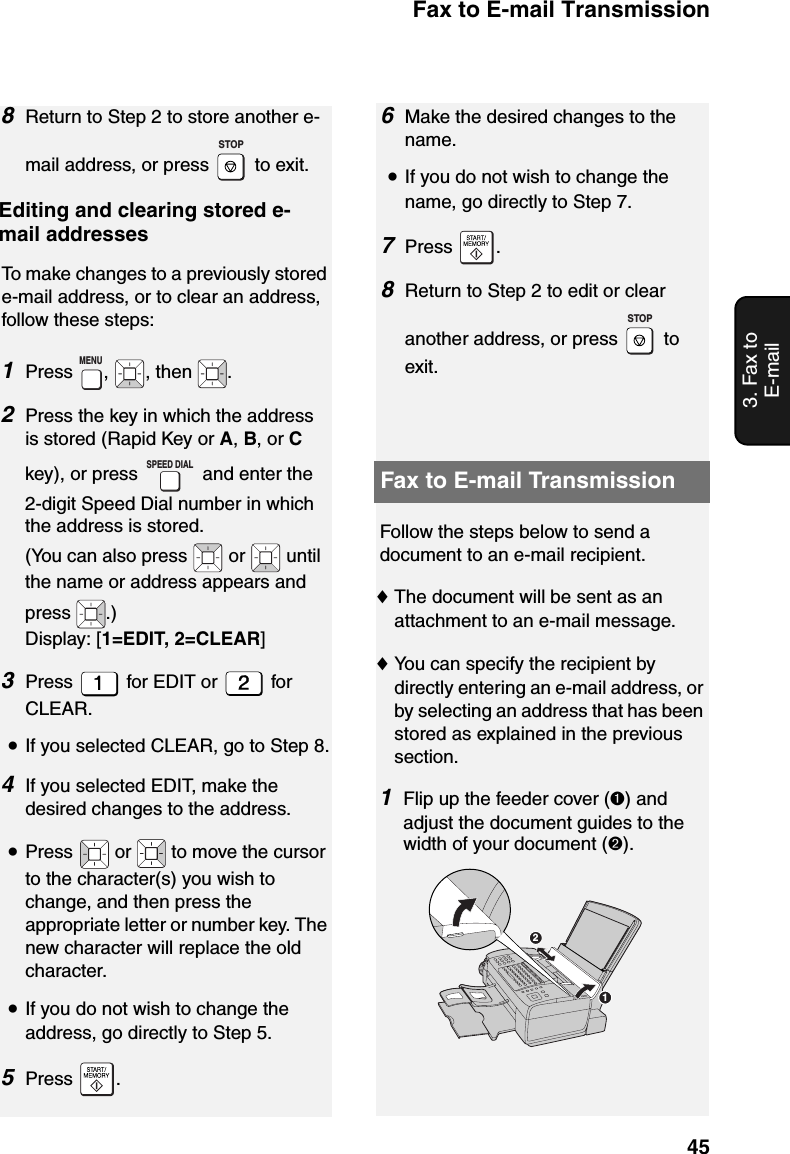 Fax to E-mail Transmission453. Fax to E-mail8Return to Step 2 to store another e-mail address, or press   to exit.   Editing and clearing stored e-mail addressesTo make changes to a previously stored e-mail address, or to clear an address, follow these steps:1Press ,  , then  .2Press the key in which the address is stored (Rapid Key or A, B, or C key), or press   and enter the 2-digit Speed Dial number in which the address is stored. (You can also press   or   until the name or address appears and press .)Display: [1=EDIT, 2=CLEAR] 3Press   for EDIT or   for CLEAR.•If you selected CLEAR, go to Step 8.4If you selected EDIT, make the desired changes to the address.•Press   or   to move the cursor to the character(s) you wish to change, and then press the appropriate letter or number key. The new character will replace the old character.•If you do not wish to change the address, go directly to Step 5.5Press .STOPMENUSPEED DIAL6Make the desired changes to the name.•If you do not wish to change the name, go directly to Step 7.7Press .8Return to Step 2 to edit or clear another address, or press   to exit.STOPFax to E-mail TransmissionFollow the steps below to send a document to an e-mail recipient.♦The document will be sent as an attachment to an e-mail message.♦You can specify the recipient by directly entering an e-mail address, or by selecting an address that has been stored as explained in the previous section.1Flip up the feeder cover (➊) and adjust the document guides to the width of your document (➋).12