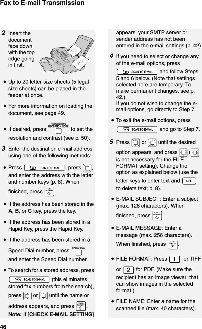 Fax to E-mail Transmission462Insert the document face down with the top edge going in first.•Up to 20 letter-size sheets (5 legal-size sheets) can be placed in the feeder at once.•For more information on loading the document, see page 49.•If desired, press   to set the resolution and contrast (see p. 50).3Enter the destination e-mail address using one of the following methods:•Press , press , and enter the address with the letter and number keys (p. 8). When finished, press  .•If the address has been stored in the A, B, or C key, press the key.•If the address has been stored in a Rapid Key, press the Rapid Key.•If the address has been stored in a Speed Dial number, press   and enter the Speed Dial number.•To search for a stored address, press  (this eliminates stored fax numbers from the search), press   or   until the name or address appears, and press  .Note: If [CHECK E-MAIL SETTING] RESOLUTION/RECEPTION MODESPEED DIALappears, your SMTP server or sender address has not been entered in the e-mail settings (p. 42).4If you need to select or change any of the e-mail options, press  and follow Steps 5 and 6 below. (Note that settings selected here are temporary. To make permanent changes, see p. 42.)If you do not wish to change the e-mail options, go directly to Step 7.•To exit the e-mail options, press  and go to Step 7.5Press   or   until the desired option appears, and press   (  is not necessary for the FILE FORMAT setting). Change the option as explained below (use the letter keys to enter text and   to delete text; p. 8). •E-MAIL SUBJECT: Enter a subject (max. 128 characters). When finished, press  .•E-MAIL MESSAGE: Enter a message (max. 256 characters). When finished, press  .•FILE FORMAT: Press   for TIFF or   for PDF. (Make sure the recipient has an image viewer  that can show images in the selected format.)•FILE NAME: Enter a name for the scanned file (max. 40 characters). 