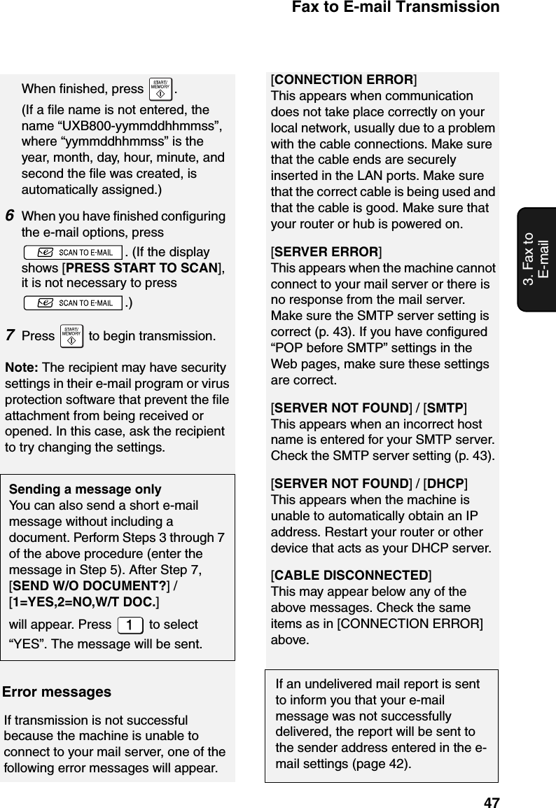 Fax to E-mail Transmission473. Fax to E-mailWhen finished, press  .(If a file name is not entered, the name “UXB800-yymmddhhmmss”, where “yymmddhhmmss” is the year, month, day, hour, minute, and second the file was created, is automatically assigned.)6When you have finished configuring the e-mail options, press . (If the display shows [PRESS START TO SCAN], it is not necessary to press .)7Press   to begin transmission.Note: The recipient may have security settings in their e-mail program or virus protection software that prevent the file attachment from being received or opened. In this case, ask the recipient to try changing the settings.Sending a message onlyYou can also send a short e-mail message without including a document. Perform Steps 3 through 7 of the above procedure (enter the message in Step 5). After Step 7, [SEND W/O DOCUMENT?] / [1=YES,2=NO,W/T DOC.]will appear. Press   to select “YES”. The message will be sent.[CONNECTION ERROR]This appears when communication does not take place correctly on your local network, usually due to a problem with the cable connections. Make sure that the cable ends are securely inserted in the LAN ports. Make sure that the correct cable is being used and that the cable is good. Make sure that your router or hub is powered on.[SERVER ERROR]This appears when the machine cannot connect to your mail server or there is no response from the mail server. Make sure the SMTP server setting is correct (p. 43). If you have configured “POP before SMTP” settings in the Web pages, make sure these settings are correct.[SERVER NOT FOUND] / [SMTP]This appears when an incorrect host name is entered for your SMTP server. Check the SMTP server setting (p. 43). [SERVER NOT FOUND] / [DHCP]This appears when the machine is unable to automatically obtain an IP address. Restart your router or other device that acts as your DHCP server.[CABLE DISCONNECTED]This may appear below any of the above messages. Check the same items as in [CONNECTION ERROR] above.If an undelivered mail report is sent to inform you that your e-mail message was not successfully delivered, the report will be sent to the sender address entered in the e-mail settings (page 42).Error messagesIf transmission is not successful because the machine is unable to connect to your mail server, one of the following error messages will appear.