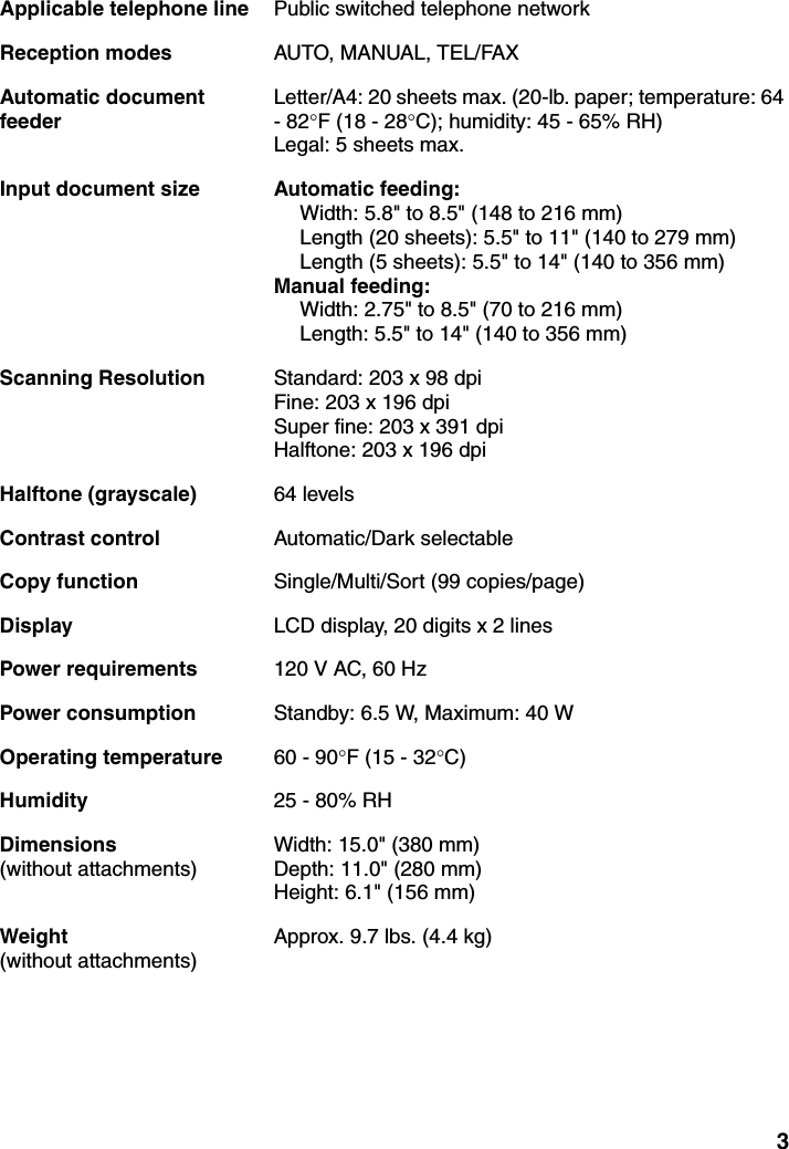 3Applicable telephone line Public switched telephone networkReception modes AUTO, MANUAL, TEL/FAXAutomatic document feederLetter/A4: 20 sheets max. (20-lb. paper; temperature: 64 - 82°F (18 - 28°C); humidity: 45 - 65% RH)Legal: 5 sheets max.Input document size Automatic feeding:Width: 5.8&quot; to 8.5&quot; (148 to 216 mm)Length (20 sheets): 5.5&quot; to 11&quot; (140 to 279 mm)Length (5 sheets): 5.5&quot; to 14&quot; (140 to 356 mm)Manual feeding:Width: 2.75&quot; to 8.5&quot; (70 to 216 mm)Length: 5.5&quot; to 14&quot; (140 to 356 mm)Scanning Resolution Standard: 203 x 98 dpiFine: 203 x 196 dpiSuper fine: 203 x 391 dpiHalftone: 203 x 196 dpiHalftone (grayscale) 64 levelsContrast control Automatic/Dark selectableCopy function Single/Multi/Sort (99 copies/page)Display LCD display, 20 digits x 2 linesPower requirements 120 V AC, 60 HzPower consumption Standby: 6.5 W, Maximum: 40 WOperating temperature 60 - 90°F (15 - 32°C)Humidity 25 - 80% RHDimensions (without attachments)Width: 15.0&quot; (380 mm)Depth: 11.0&quot; (280 mm)Height: 6.1&quot; (156 mm) Weight (without attachments)Approx. 9.7 lbs. (4.4 kg)