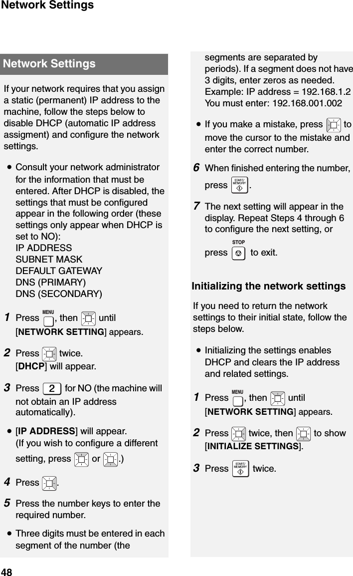 Network Settings48segments are separated by periods). If a segment does not have 3 digits, enter zeros as needed.Example: IP address = 192.168.1.2You must enter: 192.168.001.002•If you make a mistake, press   to move the cursor to the mistake and enter the correct number.6When finished entering the number, press .7The next setting will appear in the display. Repeat Steps 4 through 6 to configure the next setting, or press  to exit.STOPInitializing the network settingsIf you need to return the network settings to their initial state, follow the steps below.•Initializing the settings enables DHCP and clears the IP address and related settings.1Press , then   until [NETWORK SETTING] appears.2Press   twice, then   to show [INITIALIZE SETTINGS]. 3Press  twice.MENUIf your network requires that you assign a static (permanent) IP address to the machine, follow the steps below to disable DHCP (automatic IP address assigment) and configure the network settings.•Consult your network administrator for the information that must be entered. After DHCP is disabled, the settings that must be configured appear in the following order (these settings only appear when DHCP is set to NO):IP ADDRESSSUBNET MASKDEFAULT GATEWAYDNS (PRIMARY)DNS (SECONDARY)1Press , then   until [NETWORK SETTING] appears.2Press  twice. [DHCP] will appear.3Press   for NO (the machine will not obtain an IP address automatically).•[IP ADDRESS] will appear. (If you wish to configure a different setting, press   or  .) 4Press .5Press the number keys to enter the required number.•Three digits must be entered in each segment of the number (the MENUNetwork Settings