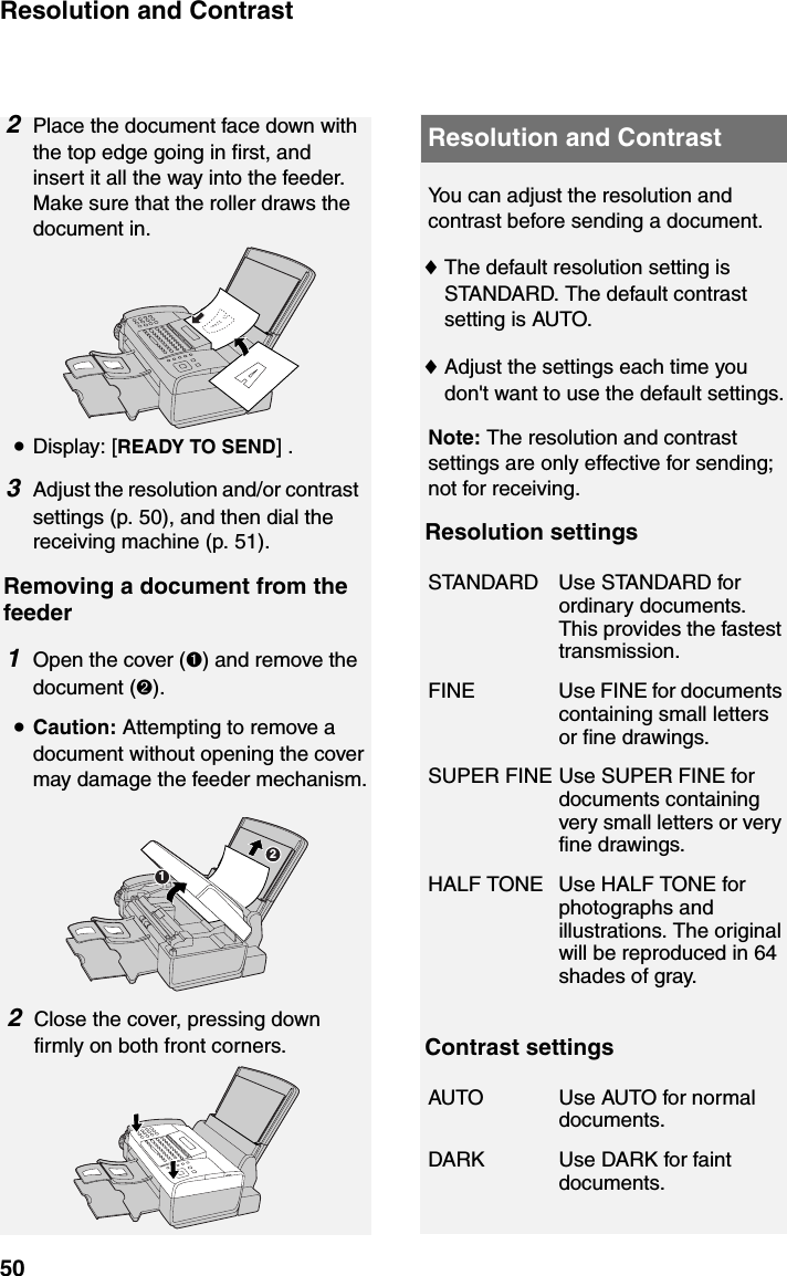 Resolution and Contrast50Resolution and Contrast2Place the document face down with the top edge going in first, and insert it all the way into the feeder. Make sure that the roller draws the document in.•Display: [READY TO SEND] .3Adjust the resolution and/or contrast settings (p. 50), and then dial the receiving machine (p. 51).Removing a document from the feeder1Open the cover (➊) and remove the document (➋).•Caution: Attempting to remove a document without opening the cover may damage the feeder mechanism.You can adjust the resolution and contrast before sending a document.♦The default resolution setting is STANDARD. The default contrast setting is AUTO.♦Adjust the settings each time you don&apos;t want to use the default settings.Note: The resolution and contrast settings are only effective for sending; not for receiving.Resolution settingsContrast settingsSTANDARD Use STANDARD for ordinary documents. This provides the fastest transmission.FINE Use FINE for documents containing small letters or fine drawings.SUPER FINE Use SUPER FINE for documents containing very small letters or very fine drawings.HALF TONE Use HALF TONE for photographs and illustrations. The original will be reproduced in 64 shades of gray.AUTO Use AUTO for normal documents.DARK Use DARK for faint documents.122Close the cover, pressing down firmly on both front corners.