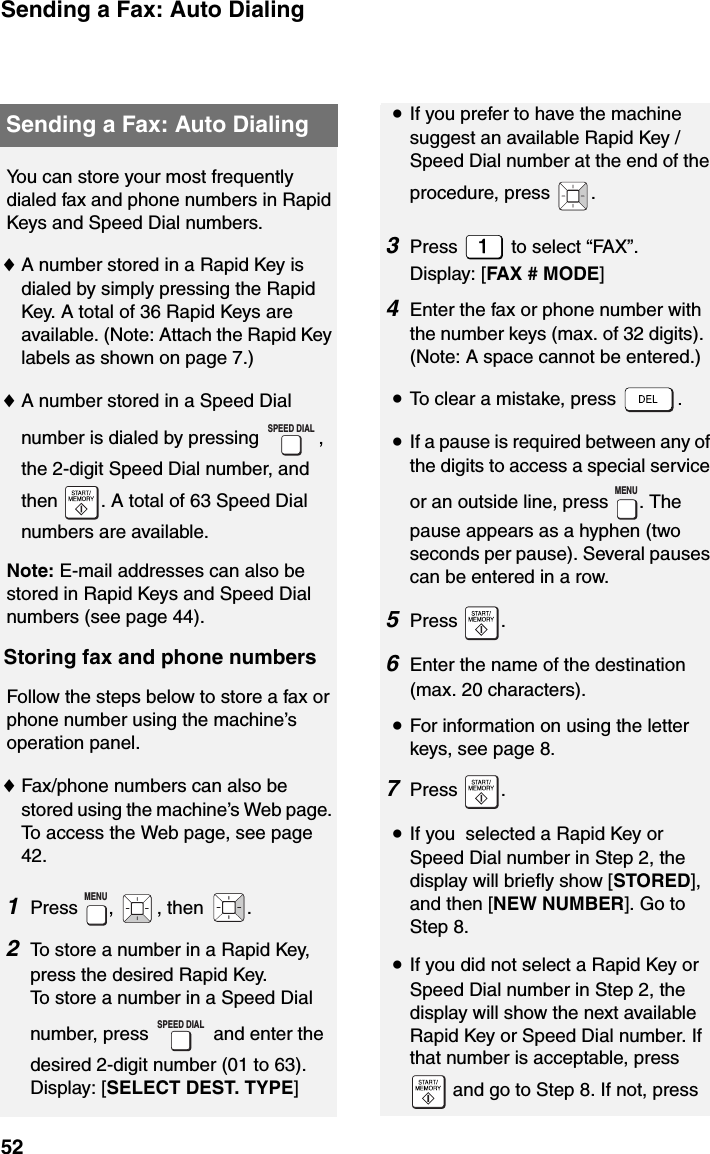 Sending a Fax: Auto Dialing52Sending a Fax: Auto DialingYou can store your most frequently dialed fax and phone numbers in Rapid Keys and Speed Dial numbers. ♦A number stored in a Rapid Key is dialed by simply pressing the Rapid Key. A total of 36 Rapid Keys are available. (Note: Attach the Rapid Key labels as shown on page 7.)♦A number stored in a Speed Dial number is dialed by pressing  , the 2-digit Speed Dial number, and then  . A total of 63 Speed Dial numbers are available.Note: E-mail addresses can also be stored in Rapid Keys and Speed Dial numbers (see page 44).Storing fax and phone numbersFollow the steps below to store a fax or phone number using the machine’s operation panel.♦Fax/phone numbers can also be stored using the machine’s Web page. To access the Web page, see page 42.1Press , , then .2To store a number in a Rapid Key, press the desired Rapid Key.To store a number in a Speed Dial number, press   and enter the desired 2-digit number (01 to 63).Display: [SELECT DEST. TYPE]SPEED DIALMENUSPEED DIAL•If you prefer to have the machine suggest an available Rapid Key / Speed Dial number at the end of the procedure, press  .3Press   to select “FAX”.Display: [FAX # MODE]4Enter the fax or phone number with the number keys (max. of 32 digits). (Note: A space cannot be entered.)•To clear a mistake, press  .•If a pause is required between any of the digits to access a special service or an outside line, press  . The pause appears as a hyphen (two seconds per pause). Several pauses can be entered in a row.5Press .6Enter the name of the destination (max. 20 characters). •For information on using the letter keys, see page 8.7Press .     •If you  selected a Rapid Key or Speed Dial number in Step 2, the display will briefly show [STORED], and then [NEW NUMBER]. Go to Step 8.•If you did not select a Rapid Key or Speed Dial number in Step 2, the display will show the next available Rapid Key or Speed Dial number. If that number is acceptable, press  and go to Step 8. If not, press MENU