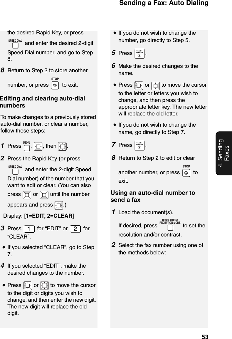 Sending a Fax: Auto Dialing534. Sending Faxesthe desired Rapid Key, or press  and enter the desired 2-digit Speed Dial number, and go to Step 8.8Return to Step 2 to store another number, or press   to exit.   Editing and clearing auto-dial numbersTo make changes to a previously stored auto-dial number, or clear a number, follow these steps:1Press ,  , then  .2Press the Rapid Key (or press  and enter the 2-digit Speed Dial number) of the number that you want to edit or clear. (You can also press  or  until the number appears and press  .)   Display: [1=EDIT, 2=CLEAR] 3Press   for “EDIT” or   for “CLEAR”.•If you selected “CLEAR”, go to Step 7.4If you selected “EDIT”, make the desired changes to the number.•Press   or   to move the cursor to the digit or digits you wish to change, and then enter the new digit. The new digit will replace the old digit.SPEED DIALSTOPMENUSPEED DIAL•If you do not wish to change the number, go directly to Step 5.5Press .6Make the desired changes to the name.•Press   or   to move the cursor to the letter or letters you wish to change, and then press the appropriate letter key. The new letter will replace the old letter.•If you do not wish to change the name, go directly to Step 7.7Press .8Return to Step 2 to edit or clear another number, or press   to exit.Using an auto-dial number to send a fax1Load the document(s). If desired, press   to set the resolution and/or contrast.2Select the fax number using one of the methods below:STOPRESOLUTION/RECEPTION MODE