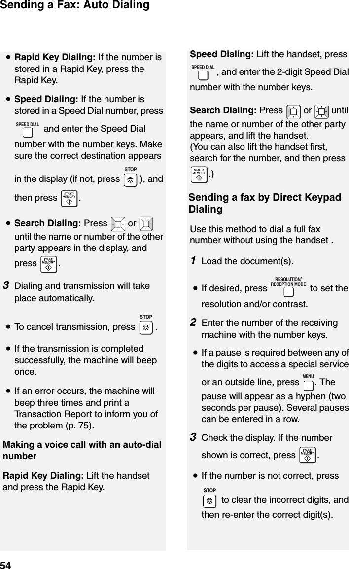 Sending a Fax: Auto Dialing54•Rapid Key Dialing: If the number is stored in a Rapid Key, press the Rapid Key.•Speed Dialing: If the number is stored in a Speed Dial number, press  and enter the Speed Dial number with the number keys. Make sure the correct destination appears in the display (if not, press  ), and then press  .•Search Dialing: Press   or   until the name or number of the other party appears in the display, and press .3Dialing and transmission will take place automatically.•To cancel transmission, press  .•If the transmission is completed successfully, the machine will beep once.•If an error occurs, the machine will beep three times and print a Transaction Report to inform you of the problem (p. 75).Making a voice call with an auto-dial numberRapid Key Dialing: Lift the handset and press the Rapid Key. SPEED DIALSTOPSTOPSpeed Dialing: Lift the handset, press , and enter the 2-digit Speed Dial number with the number keys.Search Dialing: Press   or   until the name or number of the other party appears, and lift the handset.   (You can also lift the handset first, search for the number, and then press .)Sending a fax by Direct Keypad DialingUse this method to dial a full fax number without using the handset .1Load the document(s).•If desired, press   to set the resolution and/or contrast.2Enter the number of the receiving machine with the number keys.•If a pause is required between any of the digits to access a special service or an outside line, press  . The pause will appear as a hyphen (two seconds per pause). Several pauses can be entered in a row.3Check the display. If the number shown is correct, press  .•If the number is not correct, press  to clear the incorrect digits, and then re-enter the correct digit(s).SPEED DIALRESOLUTION/RECEPTION MODEMENUSTOP