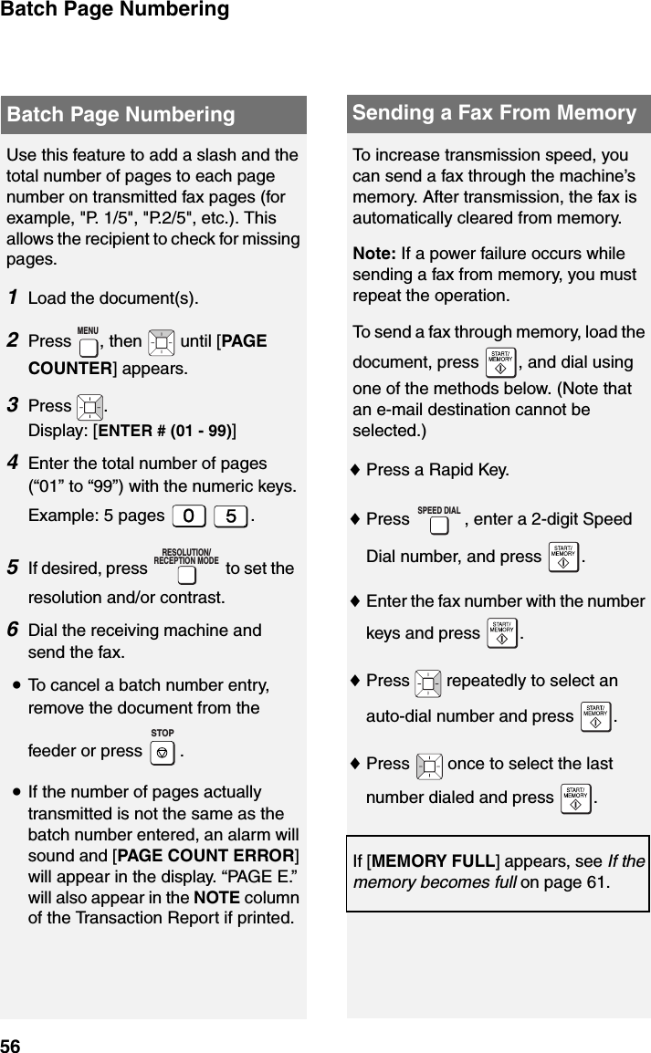 Batch Page Numbering56Use this feature to add a slash and the total number of pages to each page number on transmitted fax pages (for example, &quot;P. 1/5&quot;, &quot;P.2/5&quot;, etc.). This allows the recipient to check for missing pages.1Load the document(s).2Press  , then   until [PAGE COUNTER] appears.3Press .Display: [ENTER # (01 - 99)] 4Enter the total number of pages (“01” to “99”) with the numeric keys.Example: 5 pages  .5If desired, press   to set the resolution and/or contrast.6Dial the receiving machine and send the fax.•To cancel a batch number entry, remove the document from the feeder or press  .•If the number of pages actually transmitted is not the same as the batch number entered, an alarm will sound and [PAGE COUNT ERROR] will appear in the display. “PAGE E.” will also appear in the NOTE column of the Transaction Report if printed.MENURESOLUTION/RECEPTION MODESTOPBatch Page Numbering Sending a Fax From MemoryTo increase transmission speed, you can send a fax through the machine’s memory. After transmission, the fax is automatically cleared from memory.Note: If a power failure occurs while sending a fax from memory, you must repeat the operation.To send a fax through memory, load the document, press  , and dial using one of the methods below. (Note that an e-mail destination cannot be selected.)♦Press a Rapid Key.♦Press  , enter a 2-digit Speed Dial number, and press  .♦Enter the fax number with the number keys and press  .♦Press   repeatedly to select an auto-dial number and press  .♦Press   once to select the last number dialed and press  .If [MEMORY FULL] appears, see If the memory becomes full on page 61.SPEED DIAL