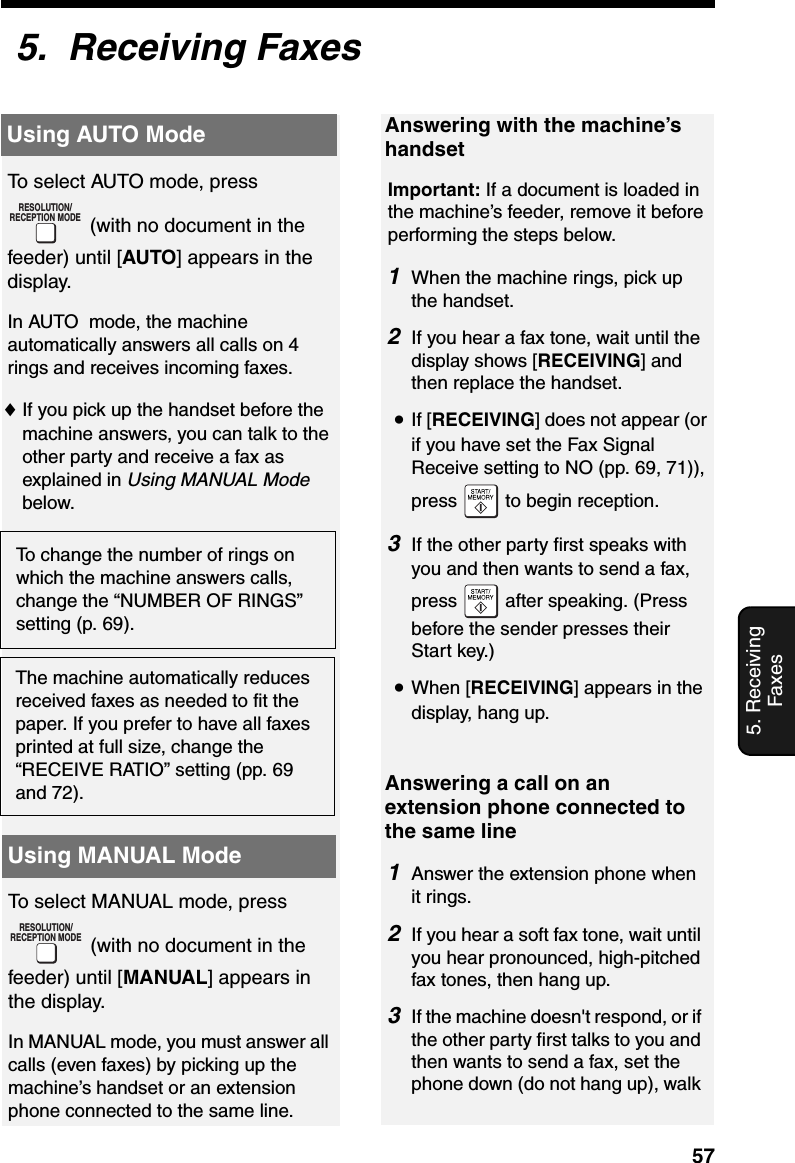 Using AUTO Mode575. Receiving Faxes5.  Receiving FaxesUsing AUTO ModeUsing MANUAL ModeTo select AUTO mode, press  (with no document in the feeder) until [AUTO] appears in the display.In AUTO  mode, the machine automatically answers all calls on 4 rings and receives incoming faxes.♦If you pick up the handset before the machine answers, you can talk to the other party and receive a fax as explained in Using MANUAL Mode below.RESOLUTION/RECEPTION MODETo change the number of rings on which the machine answers calls, change the “NUMBER OF RINGS” setting (p. 69).Answering with the machine’s handsetImportant: If a document is loaded in the machine’s feeder, remove it before performing the steps below.1When the machine rings, pick up the handset.2If you hear a fax tone, wait until the display shows [RECEIVING] and then replace the handset.•If [RECEIVING] does not appear (or if you have set the Fax Signal Receive setting to NO (pp. 69, 71)), press   to begin reception.3If the other party first speaks with you and then wants to send a fax, press   after speaking. (Press before the sender presses their Start key.)•When [RECEIVING] appears in the display, hang up.The machine automatically reduces received faxes as needed to fit the paper. If you prefer to have all faxes printed at full size, change the “RECEIVE RATIO” setting (pp. 69 and 72).To select MANUAL mode, press  (with no document in the feeder) until [MANUAL] appears in the display.In MANUAL mode, you must answer all calls (even faxes) by picking up the machine’s handset or an extension phone connected to the same line.RESOLUTION/RECEPTION MODEAnswering a call on an extension phone connected to the same line1Answer the extension phone when it rings. 2If you hear a soft fax tone, wait until you hear pronounced, high-pitched fax tones, then hang up. 3If the machine doesn&apos;t respond, or if the other party first talks to you and then wants to send a fax, set the phone down (do not hang up), walk 