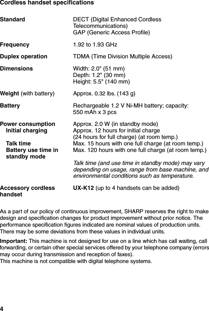 4Cordless handset specificationsAs a part of our policy of continuous improvement, SHARP reserves the right to make design and specification changes for product improvement without prior notice. The performance specification figures indicated are nominal values of production units. There may be some deviations from these values in individual units.Important: This machine is not designed for use on a line which has call waiting, call forwarding, or certain other special services offered by your telephone company (errors may occur during transmission and reception of faxes). This machine is not compatible with digital telephone systems.Standard DECT (Digital Enhanced Cordless Telecommunications)GAP (Generic Access Profile)Frequency 1.92 to 1.93 GHzDuplex operation TDMA (Time Division Multiple Access)Dimensions  Width: 2.0&quot; (51 mm)Depth: 1.2&quot; (30 mm)Height: 5.5&quot; (140 mm)Weight (with battery) Approx. 0.32 lbs. (143 g)Battery Rechargeable 1.2 V Ni-MH battery; capacity: 550 mAh x 3 pcsPower consumption Initial chargingTalk timeBattery use time instandby modeApprox. 2.0 W (in standby mode)Approx. 12 hours for initial charge(24 hours for full charge) (at room temp.)Max. 15 hours with one full charge (at room temp.)Max. 120 hours with one full charge (at room temp.)Talk time (and use time in standby mode) may vary depending on usage, range from base machine, and environmental conditions such as temperature.Accessory cordless handsetUX-K12 (up to 4 handsets can be added)