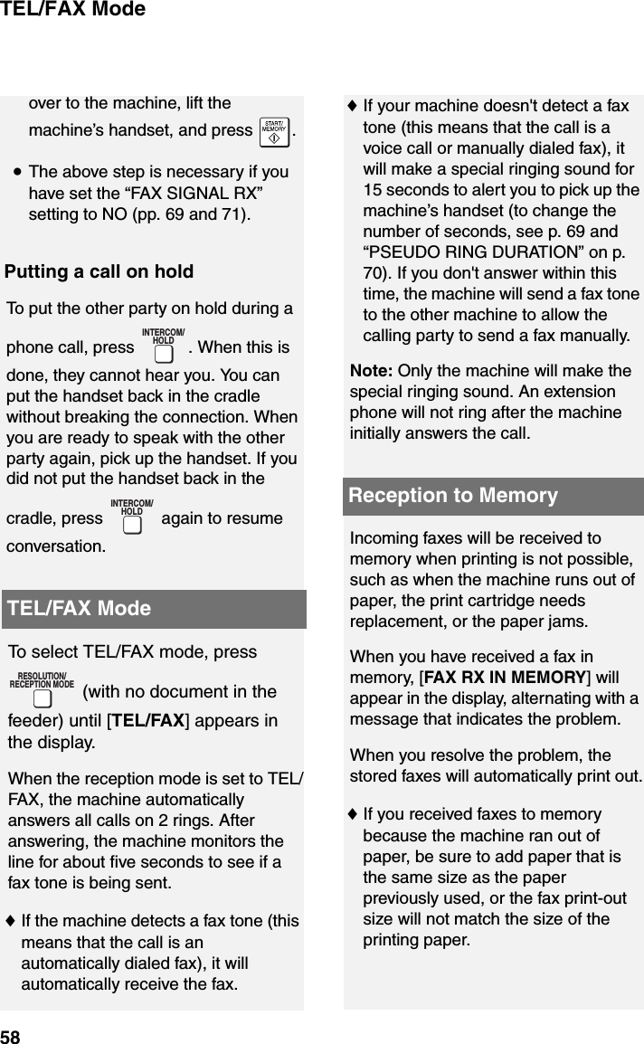 TEL/FAX Mode58over to the machine, lift the machine’s handset, and press  .•The above step is necessary if you have set the “FAX SIGNAL RX” setting to NO (pp. 69 and 71).Putting a call on holdTo put the other party on hold during a phone call, press  . When this is done, they cannot hear you. You can put the handset back in the cradle without breaking the connection. When you are ready to speak with the other party again, pick up the handset. If you did not put the handset back in the cradle, press   again to resume conversation.INTERCOM/HOLDINTERCOM/HOLDTEL/FAX ModeTo select TEL/FAX mode, press  (with no document in the feeder) until [TEL/FAX] appears in the display.When the reception mode is set to TEL/FAX, the machine automatically answers all calls on 2 rings. After answering, the machine monitors the line for about five seconds to see if a fax tone is being sent.♦If the machine detects a fax tone (this means that the call is an automatically dialed fax), it will automatically receive the fax.RESOLUTION/RECEPTION MODE♦If your machine doesn&apos;t detect a fax tone (this means that the call is a voice call or manually dialed fax), it will make a special ringing sound for 15 seconds to alert you to pick up the machine’s handset (to change the number of seconds, see p. 69 and “PSEUDO RING DURATION” on p. 70). If you don&apos;t answer within this time, the machine will send a fax tone to the other machine to allow the calling party to send a fax manually.Note: Only the machine will make the special ringing sound. An extension phone will not ring after the machine initially answers the call.Incoming faxes will be received to memory when printing is not possible, such as when the machine runs out of paper, the print cartridge needs replacement, or the paper jams.When you have received a fax in memory, [FAX RX IN MEMORY] will appear in the display, alternating with a message that indicates the problem. When you resolve the problem, the stored faxes will automatically print out.♦If you received faxes to memory because the machine ran out of paper, be sure to add paper that is the same size as the paper previously used, or the fax print-out size will not match the size of the printing paper.Reception to Memory