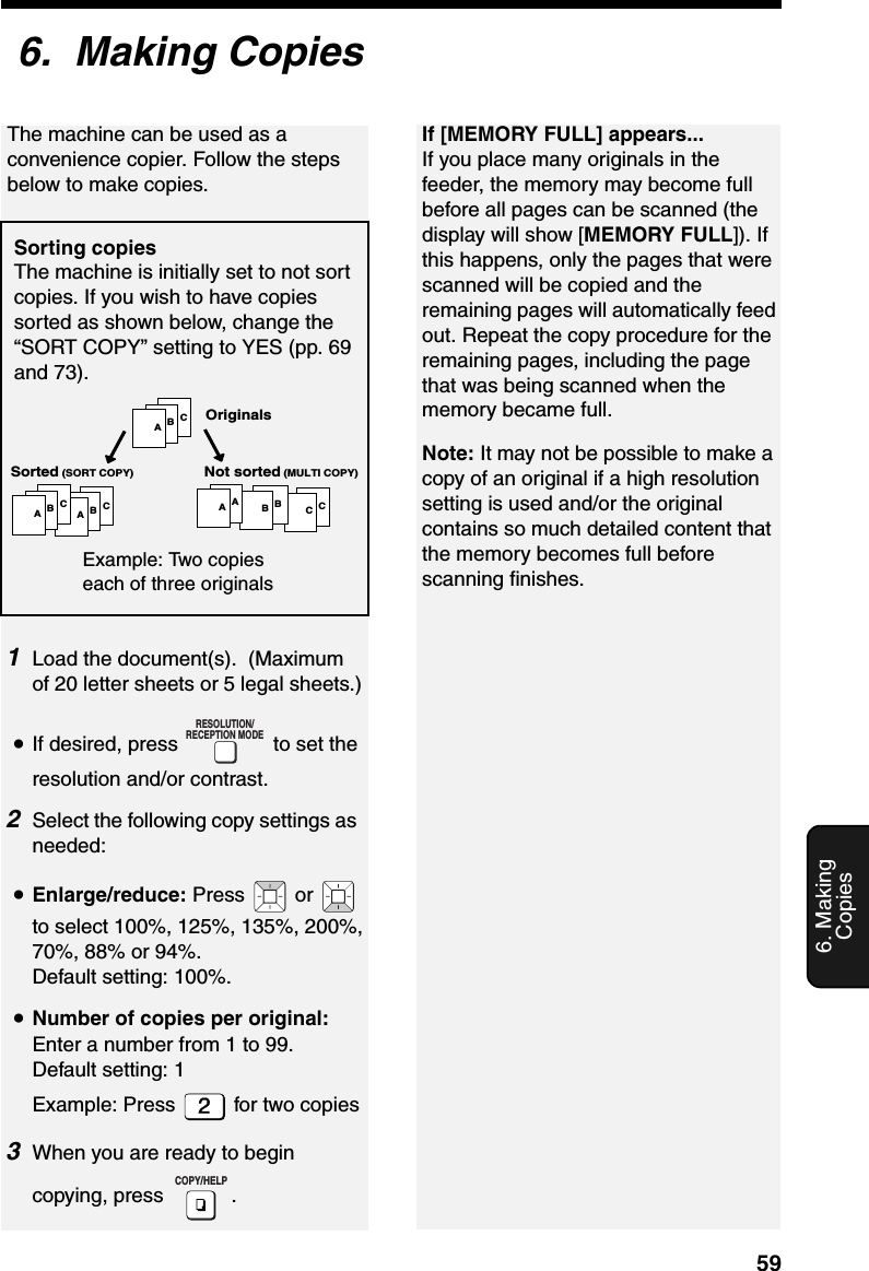 596. Making Copies6.  Making Copies1Load the document(s).  (Maximum of 20 letter sheets or 5 legal sheets.)•If desired, press   to set the resolution and/or contrast.2Select the following copy settings as needed:•Enlarge/reduce: Press  or  to select 100%, 125%, 135%, 200%, 70%, 88% or 94%. Default setting: 100%.•Number of copies per original: Enter a number from 1 to 99. Default setting: 1Example: Press   for two copies3When you are ready to begin copying, press  .RESOLUTION/RECEPTION MODECOPY/HELPIf [MEMORY FULL] appears...If you place many originals in the feeder, the memory may become full before all pages can be scanned (the display will show [MEMORY FULL]). If this happens, only the pages that were scanned will be copied and the remaining pages will automatically feed out. Repeat the copy procedure for the remaining pages, including the page that was being scanned when the memory became full.Note: It may not be possible to make a copy of an original if a high resolution setting is used and/or the original contains so much detailed content that the memory becomes full before scanning finishes.ABCABCABCCCBBAAOriginalsSorted (SORT COPY) Not sorted (MULTI COPY)Example: Two copies each of three originalsSorting copiesThe machine is initially set to not sort copies. If you wish to have copies sorted as shown below, change the “SORT COPY” setting to YES (pp. 69 and 73).The machine can be used as a convenience copier. Follow the steps below to make copies.