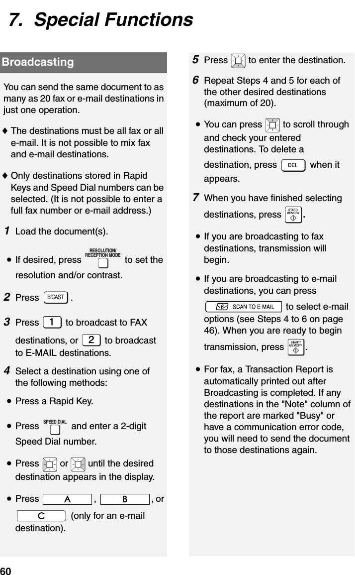 Broadcasting607.  Special FunctionsBroadcastingYou can send the same document to as many as 20 fax or e-mail destinations in just one operation. ♦The destinations must be all fax or all e-mail. It is not possible to mix fax and e-mail destinations.♦Only destinations stored in Rapid Keys and Speed Dial numbers can be selected. (It is not possible to enter a full fax number or e-mail address.)1Load the document(s).•If desired, press   to set the resolution and/or contrast.2Press .3Press   to broadcast to FAX destinations, or   to broadcast to E-MAIL destinations.4Select a destination using one of the following methods:•Press a Rapid Key.•Press   and enter a 2-digit Speed Dial number.•Press   or   until the desired  destination appears in the display.•Press , , or  (only for an e-mail destination).RESOLUTION/RECEPTION MODEB&apos;CASTSPEED DIAL5Press   to enter the destination.6Repeat Steps 4 and 5 for each of the other desired destinations (maximum of 20).•You can press   to scroll through and check your entered destinations. To delete a destination, press   when it appears.7When you have finished selecting destinations, press  .•If you are broadcasting to fax destinations, transmission will begin.•If you are broadcasting to e-mail destinations, you can press  to select e-mail options (see Steps 4 to 6 on page 46). When you are ready to begin transmission, press  .•For fax, a Transaction Report is automatically printed out after Broadcasting is completed. If any destinations in the &quot;Note&quot; column of the report are marked &quot;Busy&quot; or have a communication error code, you will need to send the document to those destinations again.