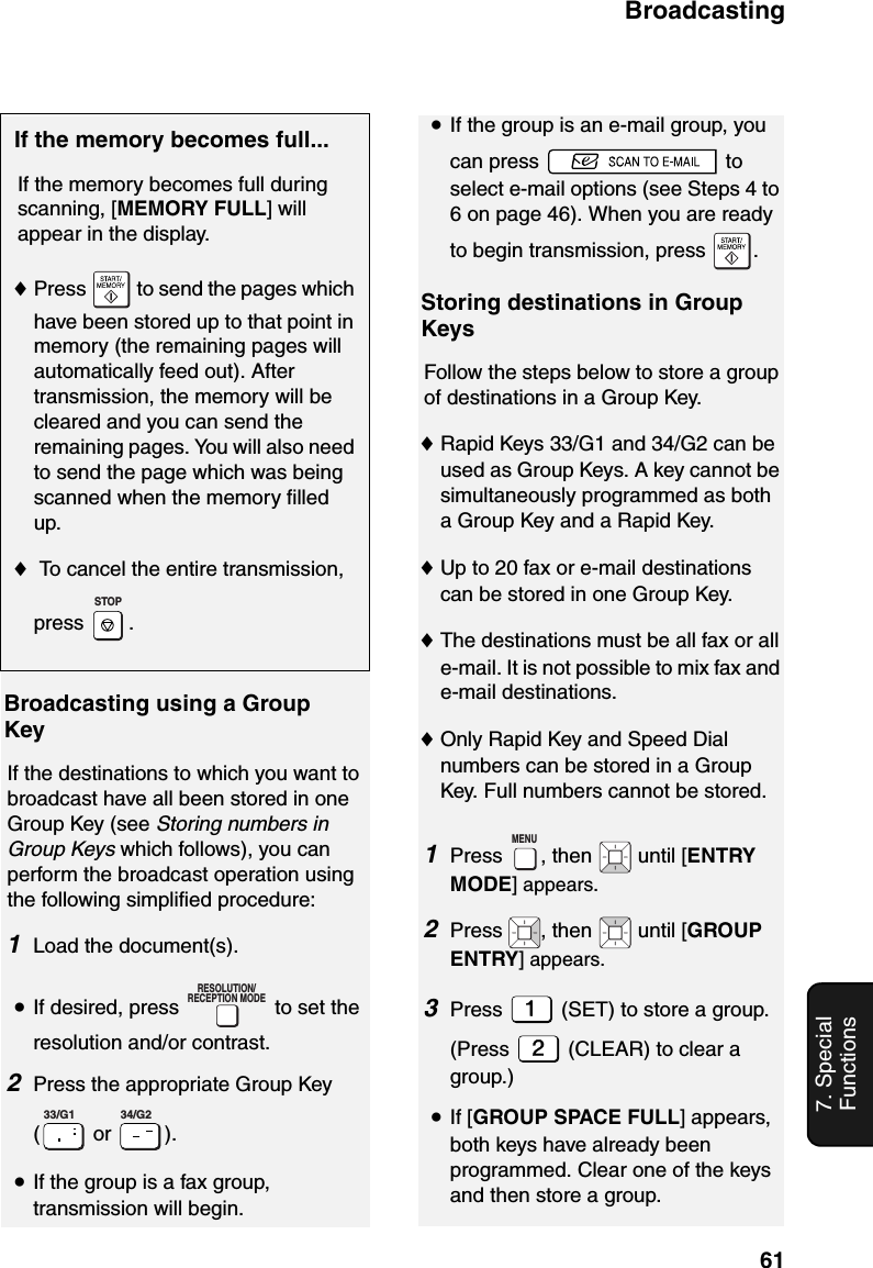 Broadcasting617. Special FunctionsBroadcasting using a Group KeyIf the destinations to which you want to broadcast have all been stored in one Group Key (see Storing numbers in Group Keys which follows), you can perform the broadcast operation using the following simplified procedure:1Load the document(s).•If desired, press   to set the resolution and/or contrast.2Press the appropriate Group Key ( or  ). •If the group is a fax group, transmission will begin.RESOLUTION/RECEPTION MODE33/G1 34/G2•If the group is an e-mail group, you can press   to select e-mail options (see Steps 4 to 6 on page 46). When you are ready to begin transmission, press  .Storing destinations in Group KeysFollow the steps below to store a group of destinations in a Group Key.♦Rapid Keys 33/G1 and 34/G2 can be used as Group Keys. A key cannot be simultaneously programmed as both a Group Key and a Rapid Key.♦Up to 20 fax or e-mail destinations can be stored in one Group Key. ♦The destinations must be all fax or all e-mail. It is not possible to mix fax and e-mail destinations.♦Only Rapid Key and Speed Dial numbers can be stored in a Group Key. Full numbers cannot be stored.1Press  , then   until [ENTRY MODE] appears.2Press  , then   until [GROUP ENTRY] appears.3Press   (SET) to store a group. (Press   (CLEAR) to clear a group.)•If [GROUP SPACE FULL] appears, both keys have already been programmed. Clear one of the keys and then store a group.MENUIf the memory becomes full...If the memory becomes full during scanning, [MEMORY FULL] will appear in the display.♦Press   to send the pages which have been stored up to that point in memory (the remaining pages will automatically feed out). After transmission, the memory will be cleared and you can send the remaining pages. You will also need to send the page which was being scanned when the memory filled up.♦ To cancel the entire transmission, press .STOP