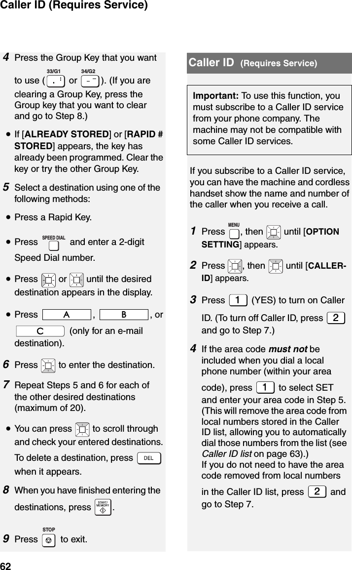 Caller ID (Requires Service)624Press the Group Key that you want to use (  or  ). (If you are clearing a Group Key, press the Group key that you want to clear and go to Step 8.)•If [ALREADY STORED] or [RAPID # STORED] appears, the key has already been programmed. Clear the key or try the other Group Key.5Select a destination using one of the following methods:•Press a Rapid Key.•Press   and enter a 2-digit Speed Dial number.•Press   or   until the desired  destination appears in the display.•Press , , or  (only for an e-mail destination).6Press   to enter the destination.7Repeat Steps 5 and 6 for each of the other desired destinations (maximum of 20).•You can press   to scroll through and check your entered destinations. To delete a destination, press   when it appears.8When you have finished entering the destinations, press  .9Press   to exit.   33/G1 34/G2SPEED DIALSTOPImportant: To use this function, you must subscribe to a Caller ID service from your phone company. The machine may not be compatible with some Caller ID services.Caller ID  (Requires Service)If you subscribe to a Caller ID service, you can have the machine and cordless handset show the name and number of the caller when you receive a call.1Press  , then   until [OPTION SETTING] appears.2Press  , then   until [CALLER-ID] appears.3Press   (YES) to turn on Caller ID. (To turn off Caller ID, press   and go to Step 7.)4If the area code must not be included when you dial a local phone number (within your area code), press   to select SET and enter your area code in Step 5. (This will remove the area code from local numbers stored in the Caller ID list, allowing you to automatically dial those numbers from the list (see Caller ID list on page 63).)If you do not need to have the area code removed from local numbers in the Caller ID list, press   and go to Step 7.MENU