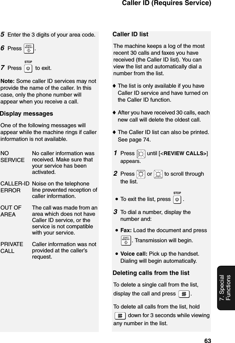 Caller ID (Requires Service)637. Special Functions5Enter the 3 digits of your area code.6Press .7Press  to exit.Note: Some caller ID services may not provide the name of the caller. In this case, only the phone number will appear when you receive a call.Display messagesOne of the following messages will appear while the machine rings if caller information is not available.NO SERVICENo caller information was received. Make sure that your service has been activated.CALLER-ID ERRORNoise on the telephone line prevented reception of caller information.OUT OF AREAThe call was made from an area which does not have Caller ID service, or the service is not compatible with your service.PRIVATE CALLCaller information was not provided at the caller’s request.STOPCaller ID listThe machine keeps a log of the most recent 30 calls and faxes you have received (the Caller ID list). You can view the list and automatically dial a number from the list.♦The list is only available if you have Caller ID service and have turned on the Caller ID function.♦After you have received 30 calls, each new call will delete the oldest call.♦The Caller ID list can also be printed. See page 74.1Press   until [&lt;REVIEW CALLS&gt;] appears.2Press  or  to scroll through the list.•To exit the list, press  .3To dial a number, display the number and:•Fax: Load the document and press . Transmission will begin.•Voice call: Pick up the handset. Dialing will begin automatically.Deleting calls from the listTo delete a single call from the list, display the call and press  . To delete all calls from the list, hold  down for 3 seconds while viewing any number in the list.STOP