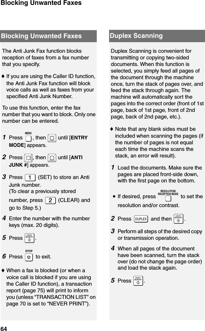 Blocking Unwanted Faxes64The Anti Junk Fax function blocks reception of faxes from a fax number that you specify.♦If you are using the Caller ID function, the Anti Junk Fax function will block voice calls as well as faxes from your specified Anti Junk Number.To use this function, enter the fax number that you want to block. Only one number can be entered.1Press  , then   until [ENTRY MODE] appears.2Press  , then   until [ANTI JUNK #] appears.3Press   (SET) to store an Anti Junk number. (To clear a previously stored number, press   (CLEAR) and go to Step 5.)4Enter the number with the number keys (max. 20 digits).5Press .6Press  to exit.♦When a fax is blocked (or when a voice call is blocked if you are using the Caller ID function), a transaction report (page 75) will print to inform you (unless “TRANSACTION LIST” on page 70 is set to “NEVER PRINT”).MENUSTOPDuplex Scanning is convenient for transmitting or copying two-sided documents. When this function is selected, you simply feed all pages of the document through the machine once, turn the stack of pages over, and feed the stack through again. The machine will automatically sort the pages into the correct order (front of 1st page, back of 1st page, front of 2nd page, back of 2nd page, etc.). ♦Note that any blank sides must be included when scanning the pages (if the number of pages is not equal each time the machine scans the stack, an error will result).1Load the documents. Make sure the pages are placed front-side down, with the first page on the bottom.•If desired, press   to set the resolution and/or contrast.2Press  and then .3Perform all steps of the desired copy or transmission operation.4When all pages of the document have been scanned, turn the stack over (do not change the page order) and load the stack again.5Press .RESOLUTION/RECEPTION MODEDUPLEXBlocking Unwanted Faxes Duplex Scanning