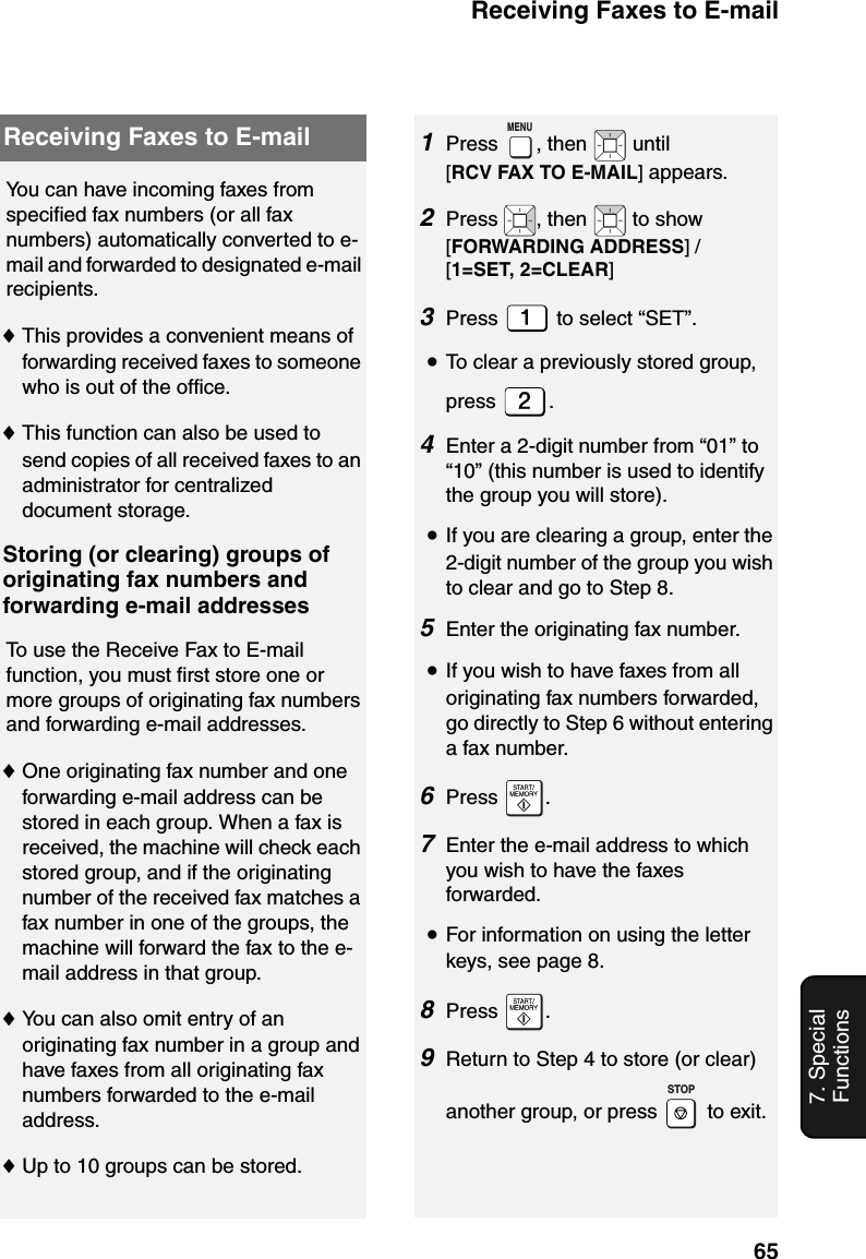 Receiving Faxes to E-mail657. Special FunctionsReceiving Faxes to E-mailYou can have incoming faxes from specified fax numbers (or all fax numbers) automatically converted to e-mail and forwarded to designated e-mail recipients.♦This provides a convenient means of forwarding received faxes to someone who is out of the office.♦This function can also be used to send copies of all received faxes to an administrator for centralized document storage.Storing (or clearing) groups of originating fax numbers and forwarding e-mail addressesTo use the Receive Fax to E-mail function, you must first store one or more groups of originating fax numbers and forwarding e-mail addresses.♦One originating fax number and one forwarding e-mail address can be stored in each group. When a fax is received, the machine will check each stored group, and if the originating number of the received fax matches a fax number in one of the groups, the machine will forward the fax to the e-mail address in that group.♦You can also omit entry of an originating fax number in a group and have faxes from all originating fax numbers forwarded to the e-mail address.♦Up to 10 groups can be stored.1Press  , then   until [RCV FAX TO E-MAIL] appears.2Press  , then   to show [FORWARDING ADDRESS] / [1=SET, 2=CLEAR]3Press   to select “SET”.•To clear a previously stored group, press .4Enter a 2-digit number from “01” to “10” (this number is used to identify the group you will store).•If you are clearing a group, enter the 2-digit number of the group you wish to clear and go to Step 8.5Enter the originating fax number.•If you wish to have faxes from all originating fax numbers forwarded, go directly to Step 6 without entering a fax number.6Press .7Enter the e-mail address to which you wish to have the faxes forwarded.•For information on using the letter keys, see page 8.8Press .9Return to Step 4 to store (or clear) another group, or press   to exit.MENUSTOP