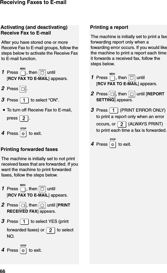 Receiving Faxes to E-mail66Activating (and deactivating) Receive Fax to E-mailAfter you have stored one or more Receive Fax to E-mail groups, follow the steps below to activate the Receive Fax to E-mail function.1Press  , then   until [RCV FAX TO E-MAIL] appears.2Press .3Press   to select “ON”.•To turn off Receive Fax to E-mail, press .4Press  to exit.Printing forwarded faxesThe machine is initially set to not print received faxes that are forwarded. If you want the machine to print forwarded faxes, follow the steps below.1Press  , then   until [RCV FAX TO E-MAIL] appears.2Press  , then   until [PRINT RECEIVED FAX] appears.3Press   to select YES (print forwarded faxes) or   to select NO.4Press  to exit.MENUSTOPMENUSTOPPrinting a reportThe machine is initially set to print a fax forwarding report only when a fowarding error occurs. If you would like the machine to print a report each time it forwards a received fax, follow the steps below.1Press  , then   until [RCV FAX TO E-MAIL] appears.2Press  , then   until [REPORT SETTING] appears.3Press   (PRINT ERROR ONLY) to print a report only when an error occurs, or   (ALWAYS PRINT) to print each time a fax is forwarded.4Press  to exit.MENUSTOP