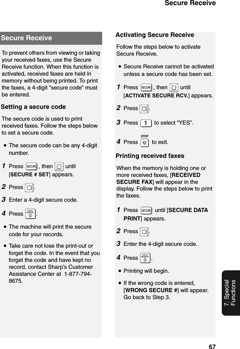 Secure Receive677. Special FunctionsSecure ReceiveTo prevent others from viewing or taking your received faxes, use the Secure Receive function. When this function is activated, received faxes are held in memory without being printed. To print the faxes, a 4-digit “secure code” must be entered.Setting a secure codeThe secure code is used to print received faxes. Follow the steps below to set a secure code.•The secure code can be any 4-digit number.1Press , then  until [SECURE # SET] appears.2Press  .3Enter a 4-digit secure code.  4Press .•The machine will print the secure code for your records.•Take care not lose the print-out or forget the code. In the event that you forget the code and have kept no record, contact Sharp’s Customer Assistance Center at  1-877-794-8675.SECUREActivating Secure ReceiveFollow the steps below to activate Secure Receive.•Secure Receive cannot be activated unless a secure code has been set.1Press  , then   until [ACTIVATE SECURE RCV.] appears.2Press  .3Press   to select “YES”.  4Press  to exit.Printing received faxesWhen the memory is holding one or more received faxes, [RECEIVED SECURE FAX] will appear in the display. Follow the steps below to print the faxes.1Press  until [SECURE DATA PRINT] appears.2Press  .3Enter the 4-digit secure code.  4Press .•Printing will begin.•If the wrong code is entered, [WRONG SECURE #] will appear. Go back to Step 3.SECURESTOPSECURE