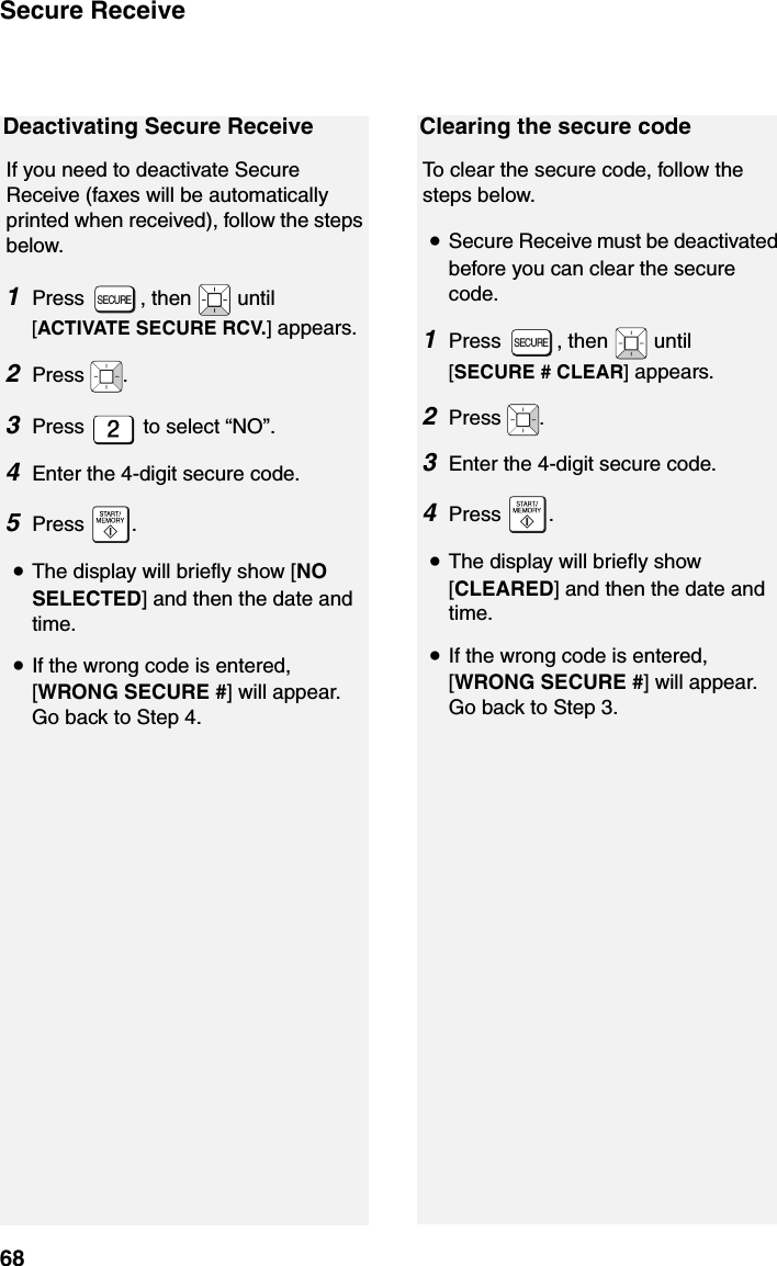 Secure Receive68Deactivating Secure ReceiveIf you need to deactivate Secure Receive (faxes will be automatically printed when received), follow the steps below.1Press , then  until [ACTIVATE SECURE RCV.] appears.2Press  .3Press   to select “NO”.  4Enter the 4-digit secure code.  5Press .•The display will briefly show [NO SELECTED] and then the date and time.•If the wrong code is entered, [WRONG SECURE #] will appear. Go back to Step 4.SECUREClearing the secure codeTo clear the secure code, follow the steps below.•Secure Receive must be deactivated before you can clear the secure code.1Press  , then   until [SECURE # CLEAR] appears.2Press  .3Enter the 4-digit secure code.  4Press .•The display will briefly show [CLEARED] and then the date and time.•If the wrong code is entered, [WRONG SECURE #] will appear. Go back to Step 3.SECURE