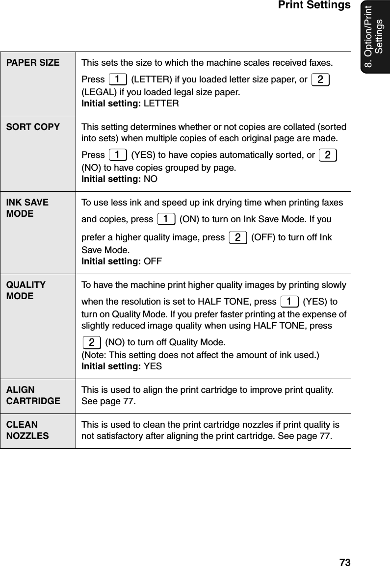 Print Settings738. Option/Print SettingsPAPER SIZE This sets the size to which the machine scales received faxes. Press   (LETTER) if you loaded letter size paper, or   (LEGAL) if you loaded legal size paper.Initial setting: LETTERSORT COPY This setting determines whether or not copies are collated (sorted into sets) when multiple copies of each original page are made. Press   (YES) to have copies automatically sorted, or   (NO) to have copies grouped by page.Initial setting: NOINK SAVE MODETo use less ink and speed up ink drying time when printing faxes and copies, press   (ON) to turn on Ink Save Mode. If you prefer a higher quality image, press   (OFF) to turn off Ink Save Mode.Initial setting: OFFQUALITY MODETo have the machine print higher quality images by printing slowly when the resolution is set to HALF TONE, press   (YES) to turn on Quality Mode. If you prefer faster printing at the expense of slightly reduced image quality when using HALF TONE, press  (NO) to turn off Quality Mode. (Note: This setting does not affect the amount of ink used.)Initial setting: YESALIGN CARTRIDGEThis is used to align the print cartridge to improve print quality. See page 77.CLEAN NOZZLESThis is used to clean the print cartridge nozzles if print quality is not satisfactory after aligning the print cartridge. See page 77.