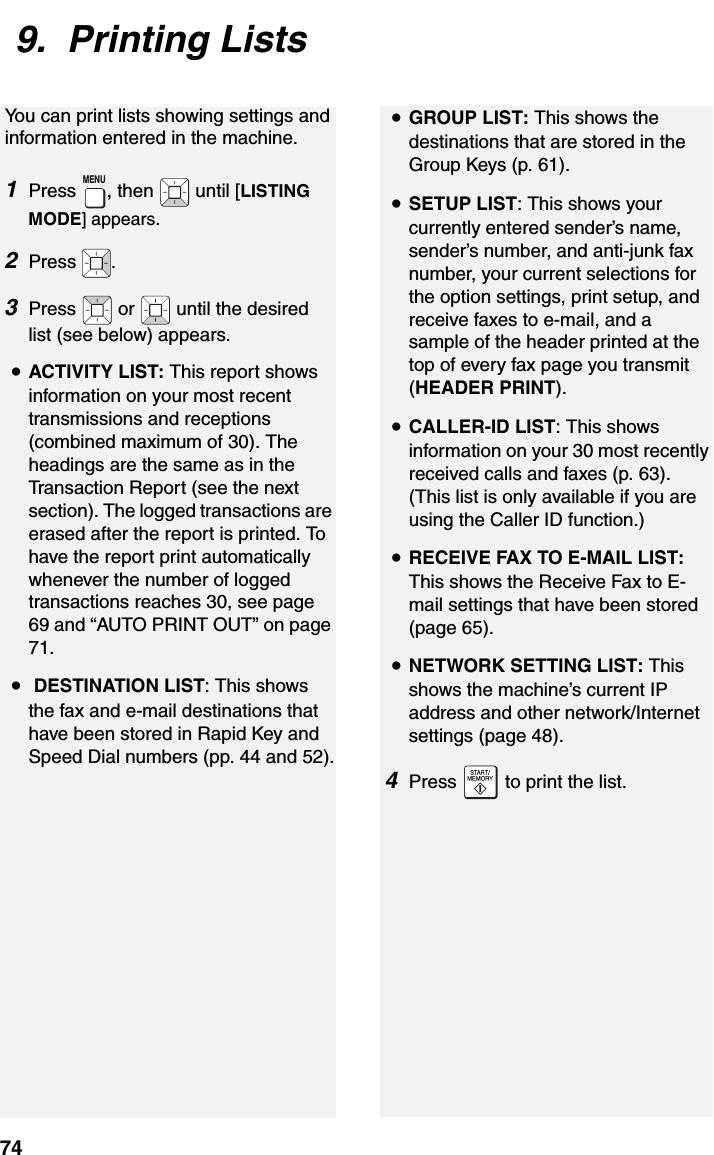 749.  Printing ListsYou can print lists showing settings and information entered in the machine. 1Press  , then   until [LISTING MODE] appears.2Press  .3Press   or   until the desired list (see below) appears.•ACTIVITY LIST: This report shows information on your most recent transmissions and receptions (combined maximum of 30). The headings are the same as in the Transaction Report (see the next section). The logged transactions are erased after the report is printed. To have the report print automatically whenever the number of logged transactions reaches 30, see page 69 and “AUTO PRINT OUT” on page 71.• DESTINATION LIST: This shows the fax and e-mail destinations that have been stored in Rapid Key and Speed Dial numbers (pp. 44 and 52).MENU•GROUP LIST: This shows the destinations that are stored in the Group Keys (p. 61).•SETUP LIST: This shows your currently entered sender’s name, sender’s number, and anti-junk fax number, your current selections for the option settings, print setup, and receive faxes to e-mail, and a sample of the header printed at the top of every fax page you transmit (HEADER PRINT).•CALLER-ID LIST: This shows information on your 30 most recently received calls and faxes (p. 63). (This list is only available if you are using the Caller ID function.)•RECEIVE FAX TO E-MAIL LIST: This shows the Receive Fax to E-mail settings that have been stored (page 65).•NETWORK SETTING LIST: This shows the machine’s current IP address and other network/Internet settings (page 48).4Press   to print the list.