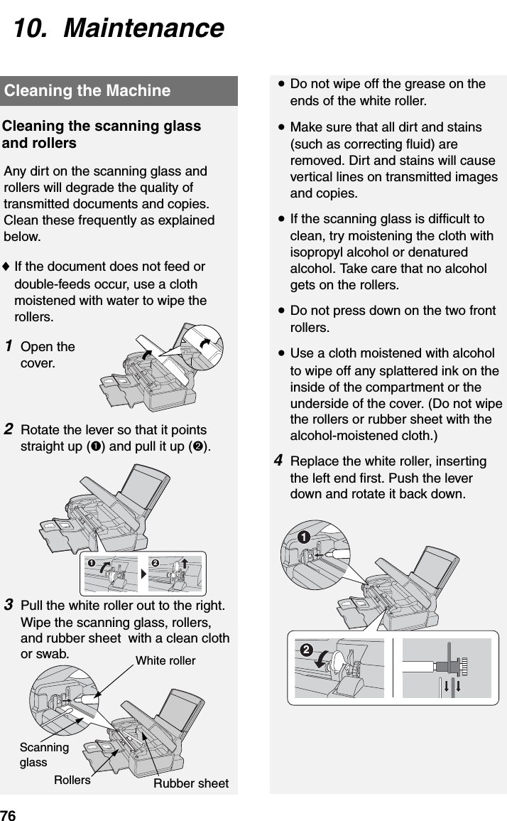 Cleaning the Machine7610.  MaintenanceCleaning the scanning glass and rollersAny dirt on the scanning glass and rollers will degrade the quality of transmitted documents and copies. Clean these frequently as explained below.♦If the document does not feed or double-feeds occur, use a cloth moistened with water to wipe the rollers.1Open the cover.2Rotate the lever so that it points straight up (➊) and pull it up (➋).3Pull the white roller out to the right. Wipe the scanning glass, rollers, and rubber sheet  with a clean cloth or swab.•Do not wipe off the grease on the ends of the white roller.•Make sure that all dirt and stains (such as correcting fluid) are removed. Dirt and stains will cause vertical lines on transmitted images and copies.•If the scanning glass is difficult to clean, try moistening the cloth with isopropyl alcohol or denatured alcohol. Take care that no alcohol gets on the rollers.•Do not press down on the two front rollers.•Use a cloth moistened with alcohol to wipe off any splattered ink on the inside of the compartment or the underside of the cover. (Do not wipe the rollers or rubber sheet with the alcohol-moistened cloth.)4Replace the white roller, inserting the left end first. Push the lever down and rotate it back down.Cleaning the Machine2112Rubber sheetRollersWhite rollerScanning glass