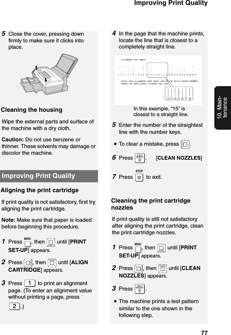 Improving Print Quality7710. Main-tenanceImproving Print QualityAligning the print cartridgeIf print quality is not satisfactory, first try aligning the print cartridge.Note: Make sure that paper is loaded before beginning this procedure.1Press  , then   until [PRINT SET-UP] appears.2Press  , then   until [ALIGN CARTRIDGE] appears.3Press   to print an alignment page. (To enter an alignment value without printing a page, press .)MENUIn this example, “15” is closest to a straight line. 5Enter the number of the straightest line with the number keys.•To clear a mistake, press  .6Press  .      [CLEAN NOZZLES]7Press  to exit.STOPCleaning the print cartridge nozzlesIf print quality is still not satisfactory after aligning the print cartridge, clean the print cartridge nozzles.1Press  , then   until [PRINT SET-UP] appears.2Press  , then   until [CLEAN NOZZLES] appears.3Press .•The machine prints a test pattern similar to the one shown in the following step.MENUCleaning the housingWipe the external parts and surface of the machine with a dry cloth.Caution: Do not use benzene or thinner. These solvents may damage or discolor the machine.5Close the cover, pressing down firmly to make sure it clicks into place.4In the page that the machine prints, locate the line that is closest to a completely straight line. 