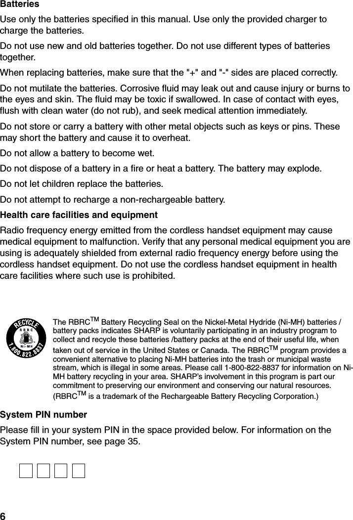 6BatteriesUse only the batteries specified in this manual. Use only the provided charger to charge the batteries.Do not use new and old batteries together. Do not use different types of batteries together. When replacing batteries, make sure that the &quot;+&quot; and &quot;-&quot; sides are placed correctly.Do not mutilate the batteries. Corrosive fluid may leak out and cause injury or burns to the eyes and skin. The fluid may be toxic if swallowed. In case of contact with eyes, flush with clean water (do not rub), and seek medical attention immediately.Do not store or carry a battery with other metal objects such as keys or pins. These may short the battery and cause it to overheat.Do not allow a battery to become wet.Do not dispose of a battery in a fire or heat a battery. The battery may explode.Do not let children replace the batteries.Do not attempt to recharge a non-rechargeable battery.Health care facilities and equipmentRadio frequency energy emitted from the cordless handset equipment may cause medical equipment to malfunction. Verify that any personal medical equipment you are using is adequately shielded from external radio frequency energy before using the cordless handset equipment. Do not use the cordless handset equipment in health care facilities where such use is prohibited.System PIN numberPlease fill in your system PIN in the space provided below. For information on the System PIN number, see page 35.The RBRCTM Battery Recycling Seal on the Nickel-Metal Hydride (Ni-MH) batteries /battery packs indicates SHARP is voluntarily participating in an industry program to collect and recycle these batteries /battery packs at the end of their useful life, when taken out of service in the United States or Canada. The RBRCTM program provides a convenient alternative to placing Ni-MH batteries into the trash or municipal waste stream, which is illegal in some areas. Please call 1-800-822-8837 for information on Ni-MH battery recycling in your area. SHARP’s involvement in this program is part our commitment to preserving our environment and conserving our natural resources. (RBRCTM is a trademark of the Rechargeable Battery Recycling Corporation.)