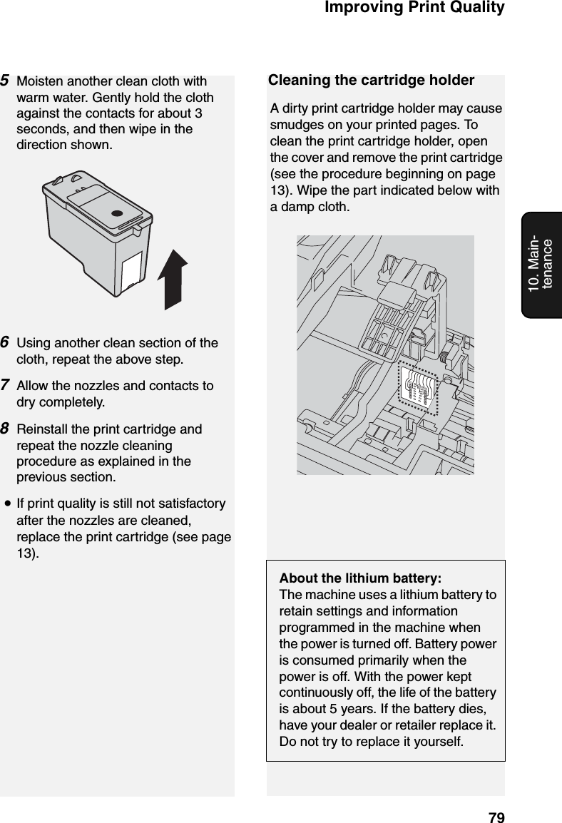 Improving Print Quality7910. Main-tenanceCleaning the cartridge holderA dirty print cartridge holder may cause smudges on your printed pages. To clean the print cartridge holder, open the cover and remove the print cartridge (see the procedure beginning on page 13). Wipe the part indicated below with a damp cloth.About the lithium battery:The machine uses a lithium battery to retain settings and information programmed in the machine when the power is turned off. Battery power is consumed primarily when the power is off. With the power kept continuously off, the life of the battery is about 5 years. If the battery dies, have your dealer or retailer replace it. Do not try to replace it yourself.5Moisten another clean cloth with warm water. Gently hold the cloth against the contacts for about 3 seconds, and then wipe in the direction shown.6Using another clean section of the cloth, repeat the above step.7Allow the nozzles and contacts to dry completely.8Reinstall the print cartridge and repeat the nozzle cleaning procedure as explained in the previous section.•If print quality is still not satisfactory after the nozzles are cleaned, replace the print cartridge (see page 13).