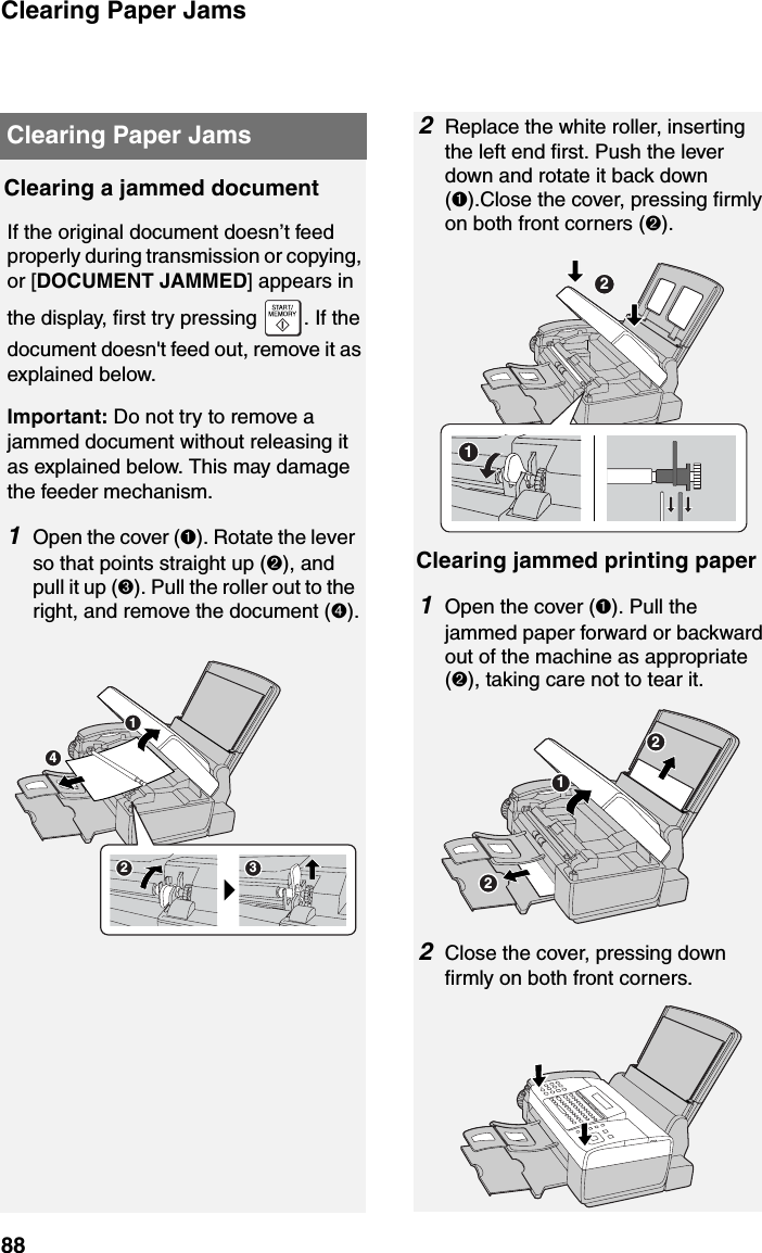 Clearing Paper Jams88Clearing a jammed documentIf the original document doesn’t feed properly during transmission or copying, or [DOCUMENT JAMMED] appears in the display, first try pressing  . If the document doesn&apos;t feed out, remove it as explained below.Important: Do not try to remove a jammed document without releasing it as explained below. This may damage the feeder mechanism.1Open the cover (➊). Rotate the lever so that points straight up (➋), and pull it up (➌). Pull the roller out to the right, and remove the document (➍).Clearing Paper JamsClearing jammed printing paper1Open the cover (➊). Pull the jammed paper forward or backward out of the machine as appropriate (➋), taking care not to tear it. 3241212Replace the white roller, inserting the left end first. Push the lever down and rotate it back down (➊).Close the cover, pressing firmly on both front corners (➋).2Close the cover, pressing down firmly on both front corners.212