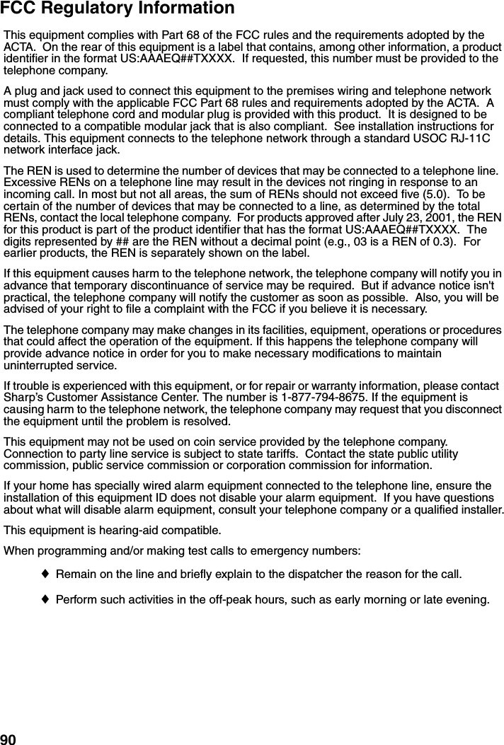 90FCC Regulatory InformationThis equipment complies with Part 68 of the FCC rules and the requirements adopted by the ACTA.  On the rear of this equipment is a label that contains, among other information, a product identifier in the format US:AAAEQ##TXXXX.  If requested, this number must be provided to the telephone company. A plug and jack used to connect this equipment to the premises wiring and telephone network must comply with the applicable FCC Part 68 rules and requirements adopted by the ACTA.  A compliant telephone cord and modular plug is provided with this product.  It is designed to be connected to a compatible modular jack that is also compliant.  See installation instructions for details. This equipment connects to the telephone network through a standard USOC RJ-11C network interface jack. The REN is used to determine the number of devices that may be connected to a telephone line.  Excessive RENs on a telephone line may result in the devices not ringing in response to an incoming call. In most but not all areas, the sum of RENs should not exceed five (5.0).  To be certain of the number of devices that may be connected to a line, as determined by the total RENs, contact the local telephone company.  For products approved after July 23, 2001, the REN for this product is part of the product identifier that has the format US:AAAEQ##TXXXX.  The digits represented by ## are the REN without a decimal point (e.g., 03 is a REN of 0.3).  For earlier products, the REN is separately shown on the label. If this equipment causes harm to the telephone network, the telephone company will notify you in advance that temporary discontinuance of service may be required.  But if advance notice isn&apos;t practical, the telephone company will notify the customer as soon as possible.  Also, you will be advised of your right to file a complaint with the FCC if you believe it is necessary. The telephone company may make changes in its facilities, equipment, operations or procedures that could affect the operation of the equipment. If this happens the telephone company will provide advance notice in order for you to make necessary modifications to maintain uninterrupted service. If trouble is experienced with this equipment, or for repair or warranty information, please contact  Sharp’s Customer Assistance Center. The number is 1-877-794-8675. If the equipment is causing harm to the telephone network, the telephone company may request that you disconnect the equipment until the problem is resolved.This equipment may not be used on coin service provided by the telephone company. Connection to party line service is subject to state tariffs.  Contact the state public utility commission, public service commission or corporation commission for information. If your home has specially wired alarm equipment connected to the telephone line, ensure the installation of this equipment ID does not disable your alarm equipment.  If you have questions about what will disable alarm equipment, consult your telephone company or a qualified installer.This equipment is hearing-aid compatible. When programming and/or making test calls to emergency numbers: ♦Remain on the line and briefly explain to the dispatcher the reason for the call. ♦Perform such activities in the off-peak hours, such as early morning or late evening. 