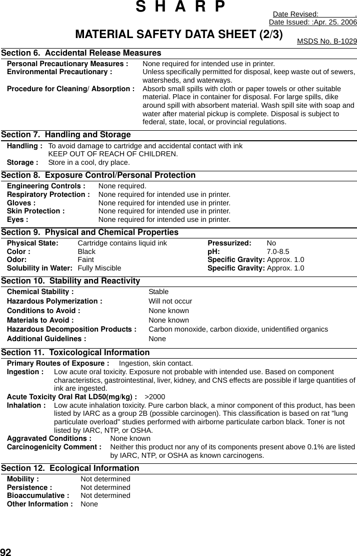 92 S  H  A  R  P Date Revised:                  .Date Issued: :Apr. 25. 2006MATERIAL SAFETY DATA SHEET (2/3) MSDS No. B-1029Section 6.  Accidental Release Measures Personal Precautionary Measures : None required for intended use in printer.Environmental Precautionary :Unless specifically permitted for disposal, keep waste out of sewers, watersheds, and waterways.Procedure for Cleaning/ Absorption : Absorb small spills with cloth or paper towels or other suitable material. Place in container for disposal. For large spills, dike around spill with absorbent material. Wash spill site with soap and water after material pickup is complete. Disposal is subject to federal, state, local, or provincial regulations.Section 7.  Handling and Storage Handling : To avoid damage to cartridge and accidental contact with ink KEEP OUT OF REACH OF CHILDREN.Storage : Store in a cool, dry place.Section 8.  Exposure Control/Personal Protection   Engineering Controls : None required.Respiratory Protection :  None required for intended use in printer.Gloves : None required for intended use in printer.Skin Protection : None required for intended use in printer.Eyes : None required for intended use in printer.Section 9.  Physical and Chemical Properties Physical State:  Cartridge contains liquid ink Pressurized: NoColor : Black pH: 7.0-8.5Odor: Faint Specific Gravity: Approx. 1.0Solubility in Water: Fully Miscible Specific Gravity: Approx. 1.0Section 10.  Stability and Reactivity Chemical Stability : StableHazardous Polymerization : Will not occurConditions to Avoid : None knownMaterials to Avoid : None knownHazardous Decomposition Products : Carbon monoxide, carbon dioxide, unidentified organicsAdditional Guidelines : NoneSection 11.  Toxicological Information Primary Routes of Exposure :  Ingestion, skin contact.Ingestion : Low acute oral toxicity. Exposure not probable with intended use. Based on component characteristics, gastrointestinal, liver, kidney, and CNS effects are possible if large quantities of ink are ingested.Acute Toxicity Oral Rat LD50(mg/kg) :  &gt;2000Inhalation : Low acute inhalation toxicity. Pure carbon black, a minor component of this product, has been listed by IARC as a group 2B (possible carcinogen). This classification is based on rat &quot;lung particulate overload&quot; studies performed with airborne particulate carbon black. Toner is not listed by IARC, NTP, or OSHA.Aggravated Conditions : None knownCarcinogenicity Comment : Neither this product nor any of its components present above 0.1% are listed by IARC, NTP, or OSHA as known carcinogens.Section 12.  Ecological Information        Mobility : Not determinedPersistence : Not determinedBioaccumulative : Not determinedOther Information : None