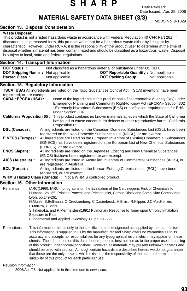 93 S  H  A  R  P Date Revised:                  .Date Issued: :Apr. 25. 2006MATERIAL SAFETY DATA SHEET (3/3) MSDS No. B-1029Section 13.  Disposal Consideration     Waste Disposal:This product is not a listed hazardous waste in accordance with Federal Regulation 40 CFR Part 261. If discarded in its purchased form, this product would not be a hazardous waste either by listing or by characteristic. However, under RCRA, it is the responsibility of the product user to determine at the time of disposal whether a material has been contaminated and should be classified as a hazardous  waste. Disposal is subject to local, state and federal regulations.Section 14.  Transport Information  DOT Status  : Not classified as a hazardous material or substance under US DOT.DOT Shipping Name  : Not applicable DOT Reportable Quantity : Not applicableHazard Class  : Not applicable DOT Packing Group :   Not applicableSection 15.  Regulatory InformationTSCA (USA) All ingredients are listed on the Toxic Substances Control Act (TSCA) inventory, have been registered, or are exempt.SARA / EPCRA (USA) : None of the ingredients in this product has a final reportable quantity (RQ) under Emergency Planning and Community Right-to Know Act (EPCRA)- Section 302 : Extremely Hazardous Substances (EHS) or notification requirements for EHS under Section 304.California Proposition 65 : This product contains no known materials at levels which the State of California has found to cause cancer, birth defects or other reproductive harm - California Proposition 65.DSL (Canada) :  All ingredients are listed on the Canadian Domestic Substances List (DSL), have been registered on the Non-Domestic Substances List (NDSL), or are exempt.EINECS (Europe) :  All ingredients are listed on the European Inventory of Existing Commercial Substances (EINECS) list, have been registered on the European List of New Chemical Substances (ELINCS), or are exempt.ENCS (Japan) : All ingredients are listed on the Japanese Existing and New Chemical Substances (ENCS) list,have been registered, or are exempt.AICS (Australia)  : All ingredients are listed in Australian Inventory of Commercial Substances (AICS), or are registered in Australia.ECL (Korea)  : All ingredients are listed on the Korean Existing Chemicals List (ECL), have been registered, or are exempt.WHMIS Hazard Class (Canada)  : Not a WHMIS controlled product.Section 16.  Other InformationReference  : IARC(1996): IARC monographs on the Evaluation of the Carcinogenic Risk of Chemicals to Humans, Vol. 65, Printing Process and Printing Inks, Carbon Black and Some Nitro Compounds, Lyon, pp.149-261H.Muhle, B.Bellmann, O.Creutzenberg, C.Dasenbrock, H.Ernst, R.Kilpper, J.C.MacKenzie, P.Morrow, U.Mohr, S.Takenaka, and R.Mermelstein(1991) Pulmonary Response to Toner upon Chronic Inhalation Exposure in Rats. Fundamental and Applied Toxicology 17, pp.280-299.Restrictions : This information relates only to the specific material designated as supplied by the manufacturer.  This information is supplied to us by the manufacturer and Sharp offers no warranties as to its accuracy and accepts no responsibilities for any typographical errors which may appear on these sheets.  The information on this data sheet represents best opinion as to the proper use in handling of this product under normal conditions. However, all materials may present unknown hazards and should be used with caution. Although certain hazards are described herein, we do not guarantee that these are the only hazards which exist. It is the responsibility of the user to determine the suitability of this product for each particular use.Revision Information :  2006/Apr./25  Not applicable in this time due to new issue.