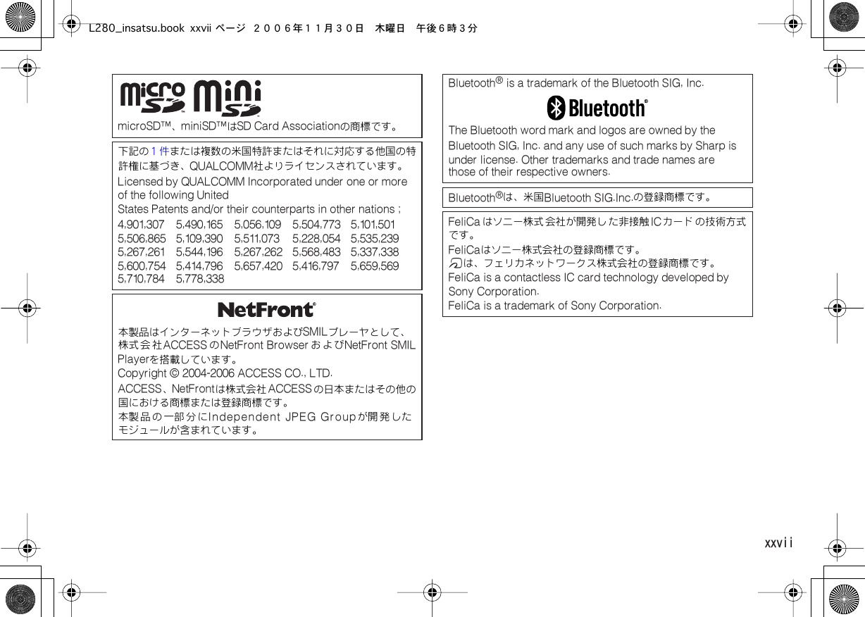  xxvii  microSD™、 miniSD™は SD Card Associationの商標です。下記の または複数の米国特許またはそれに対応する他国の特許権に基づき、１件 QUALCOMM社よりライセンスされています。 Licensed by QUALCOMM Incorporated under one or more of the following UnitedStates Patents and/or their counterparts in other nations ;4,901,307 5,490,165 5,056,109 5,504,773 5,101,501  5,506,865 5,109,390 5,511,073 5,228,054 5,535,239  5,267,261 5,544,196 5,267,262 5,568,483 5,337,338  5,600,754 5,414,796 5,657,420 5,416,797 5,659,569  5,710,784 5,778,338本製品はインターネットブラウザおよび SMILプレーヤとして、株式会社 ACCESS の NetFront Browser および NetFront SMILPlayerを搭載しています。 Copyright © 2004-2006 ACCESS CO., LTD.  ACCESS、 NetFrontは株式会社 ACCESSの日本またはその他の国における商標または登録商標です。本製 品 の 一部 分 に Independent JPEG Groupが開 発 したモジュールが含まれています。 Bluetooth ®  is a trademark of the Bluetooth SIG, Inc.The Bluetooth word mark and logos are owned by the Bluetooth SIG, Inc. and any use of such marks by Sharp is  under license. Other trademarks and trade names are  those of their respective owners.Bluetooth ®は、米国 Bluetooth SIG.Inc.の登録商標です。 FeliCa はソニー株式 会社が開発し た非接触 ICカード の技術方式です。 FeliCaはソニー株式会社の登録商標です。 mは、フェリカネットワークス株式会社の登録商標です。 FeliCa is a contactless IC card technology developed by Sony Corporation.FeliCa is a trademark of Sony Corporation.L280_insatsu.book xxvii ページ ２００６年１１月３０日　木曜日　午後６時３分