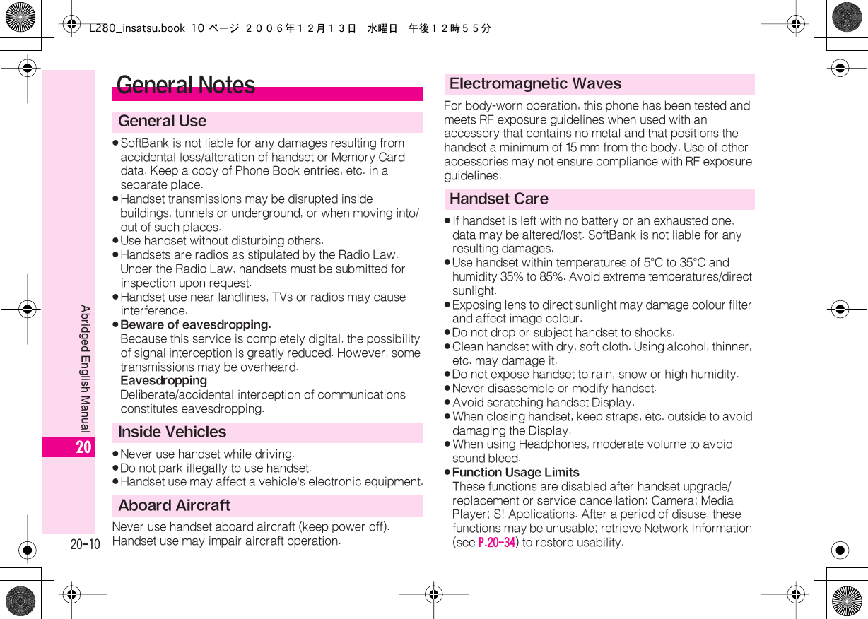  20-10 Abridged English Manual 20 . SoftBank is not liable for any damages resulting from accidental loss/alteration of handset or Memory Card data. Keep a copy of Phone Book entries, etc. in a separate place. . Handset transmissions may be disrupted inside buildings, tunnels or underground, or when moving into/out of such places. . Use handset without disturbing others. . Handsets are radios as stipulated by the Radio Law.Under the Radio Law, handsets must be submitted for inspection upon request. . Handset use near landlines, TVs or radios may cause interference. . Beware of eavesdropping. Because this service is completely digital, the possibility of signal interception is greatly reduced. However, some transmissions may be overheard. Eavesdropping Deliberate/accidental interception of communications constitutes eavesdropping. . Never use handset while driving. . Do not park illegally to use handset. . Handset use may affect a vehicle&apos;s electronic equipment.Never use handset aboard aircraft (keep power off).Handset use may impair aircraft operation.For body-worn operation, this phone has been tested and meets RF exposure guidelines when used with an accessory that contains no metal and that positions the handset a minimum of 15  mm from the body. Use of other accessories may not ensure compliance with RF exposure guidelines. . If handset is left with no battery or an exhausted one, data may be altered/lost. SoftBank is not liable for any resulting damages. . Use handset within temperatures of 5 ° C to 35 ° C and humidity 35% to 85%. Avoid extreme temperatures/direct sunlight. . Exposing lens to direct sunlight may damage colour filter and affect image colour. . Do not drop or subject handset to shocks. . Clean handset with dry, soft cloth. Using alcohol, thinner, etc. may damage it. . Do not expose handset to rain, snow or high humidity. . Never disassemble or modify handset. . Avoid scratching handset Display. . When closing handset, keep straps, etc. outside to avoid damaging the Display. . When using Headphones, moderate volume to avoid sound bleed. . Function Usage Limits These functions are disabled after handset upgrade/replacement or service cancellation: Camera; Media Player; S! Applications. After a period of disuse, these functions may be unusable; retrieve Network Information (see  P.20-34 ) to restore usability. General Notes General UseInside VehiclesAboard AircraftElectromagnetic WavesHandset CareL280_insatsu.book 10 ページ ２００６年１２月１３日　水曜日　午後１２時５５分