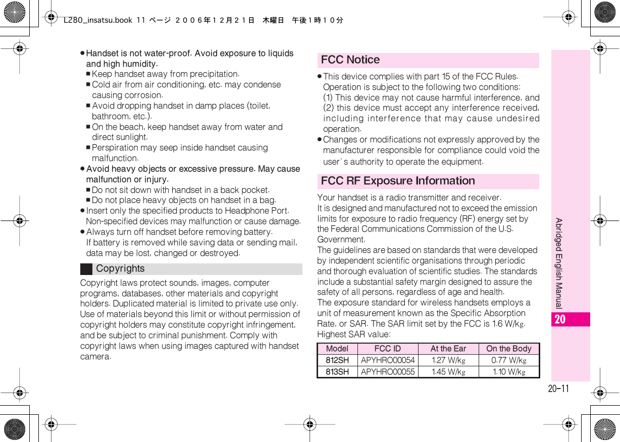  20-11 Abridged English Manual 20 . Handset is not water-proof. Avoid exposure to liquids and high humidity. , Keep handset away from precipitation. , Cold air from air conditioning, etc. may condense causing corrosion. , Avoid dropping handset in damp places (toilet, bathroom, etc.). , On the beach, keep handset away from water and direct sunlight. , Perspiration may seep inside handset causing malfunction. . Avoid heavy objects or excessive pressure. May cause malfunction or injury. , Do not sit down with handset in a back pocket. , Do not place heavy objects on handset in a bag. . Insert only the specified products to Headphone Port.  Non-specified devices may malfunction or cause damage. . Always turn off handset before removing battery.If battery is removed while saving data or sending mail, data may be lost, changed or destroyed.Copyright laws protect sounds, images, computer programs, databases, other materials and copyright holders. Duplicated material is limited to private use only. Use of materials beyond this limit or without permission of copyright holders may constitute copyright infringement, and be subject to criminal punishment. Comply with copyright laws when using images captured with handset camera. . This device complies with part 15 of the FCC Rules.Operation is subject to the following two conditions:(1) This device may not cause harmful interference, and(2) this device must accept any interference received,including interference that may cause undesiredoperation. . Changes or modifications not expressly approved by themanufacturer responsible for compliance could void theuser’ s authority to operate the equipment.Your handset is a radio transmitter and receiver. It is designed and manufactured not to exceed the emission limits for exposure to radio frequency (RF) energy set by the Federal Communications Commission of the U.S. Government.The guidelines are based on standards that were developed by independent scientific organisations through periodic and thorough evaluation of scientific studies. The standards include a substantial safety margin designed to assure the safety of all persons, regardless of age and health. The exposure standard for wireless handsets employs a unit of measurement known as the Specific Absorption Rate, or SAR. The SAR limit set by the FCC is 1.6  W/k g .Highest SAR value: Copyrights FCC NoticeFCC RF Exposure Information Model FCC ID At the Ear On the Body812SH APYHRO00054 1.27 W/k g 0.77 W/k g 813SH APYHRO00055 1.45 W/k g 1.10 W/k gL280_insatsu.book 11 ページ ２００６年１２月２１日　木曜日　午後１時１０分