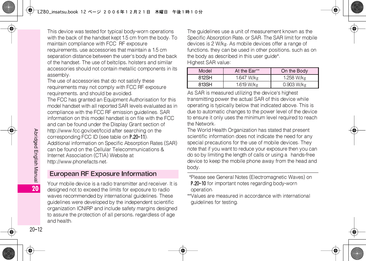  20-12 Abridged English Manual 20 This device was tested for typical body-worn operations with the back of the handset kept 1.5 cm from the body. To maintain compliance with FCC  RF exposure requirements, use accessories that maintain a 1.5  cm separation distance between the user&apos;s body and the back of the handset. The use of beltclips, holsters and similar accessories should not contain metallic components in its assembly.The use of accessories that do not satisfy these requirements may not comply with FCC RF exposure requirements, and should be avoided.The FCC has granted an Equipment Authorisation for this model handset with all reported SAR levels evaluated as in compliance with the FCC RF emission guidelines. SAR information on this model handset is on file with the FCC and can be found under the Display Grant section of http://www.fcc.gov/oet/fccid after searching on the corresponding FCC ID (see table on  P.20-11 ).Additional information on Specific Absorption Rates (SAR) can be found on the Cellular Telecommunications &amp; Internet Association (CTIA) Website at http://www.phonefacts.net.Your mobile device is a radio transmitter and receiver. It is designed not to exceed the limits for exposure to radio waves recommended by international guidelines. These guidelines were developed by the independent scientific organization ICNIRP and include safety margins designed to assure the protection of all persons, regardless of age and health.The guidelines use a unit of measurement known as the  Specific Absorption Rate, or SAR. The SAR limit for mobile devices is 2  W/k g . As mobile devices offer a range of functions, they can be used in other positions, such as on the body as described in this user guide*.Highest SAR value:As SAR is measured utilizing the device&apos;s highest transmitting power the actual SAR of this device while operating is typically below that indicated above. This is due to automatic changes to the power level of the device to ensure it only uses the minimum level required to reach the Network. The World Health Organization has stated that present scientific information does not indicate the need for any special precautions for the use of mobile devices. They note that if you want to reduce your exposure then you can do so by limiting the length of calls or using a  hands-free  device to keep the mobile phone away from the head and body.  *Please see General Notes (Electromagnetic Waves) on  P.20-10  for important notes regarding body-worn operation. ** Values are measured in accordance with international guidelines for testing. European RF Exposure Information Model At the Ear ** On the Body812SH 1.647 W/k g 1.258 W/k g 813SH 1.619 W/k g 0.903 W/k gL280_insatsu.book 12 ページ ２００６年１２月２１日　木曜日　午後１時１０分