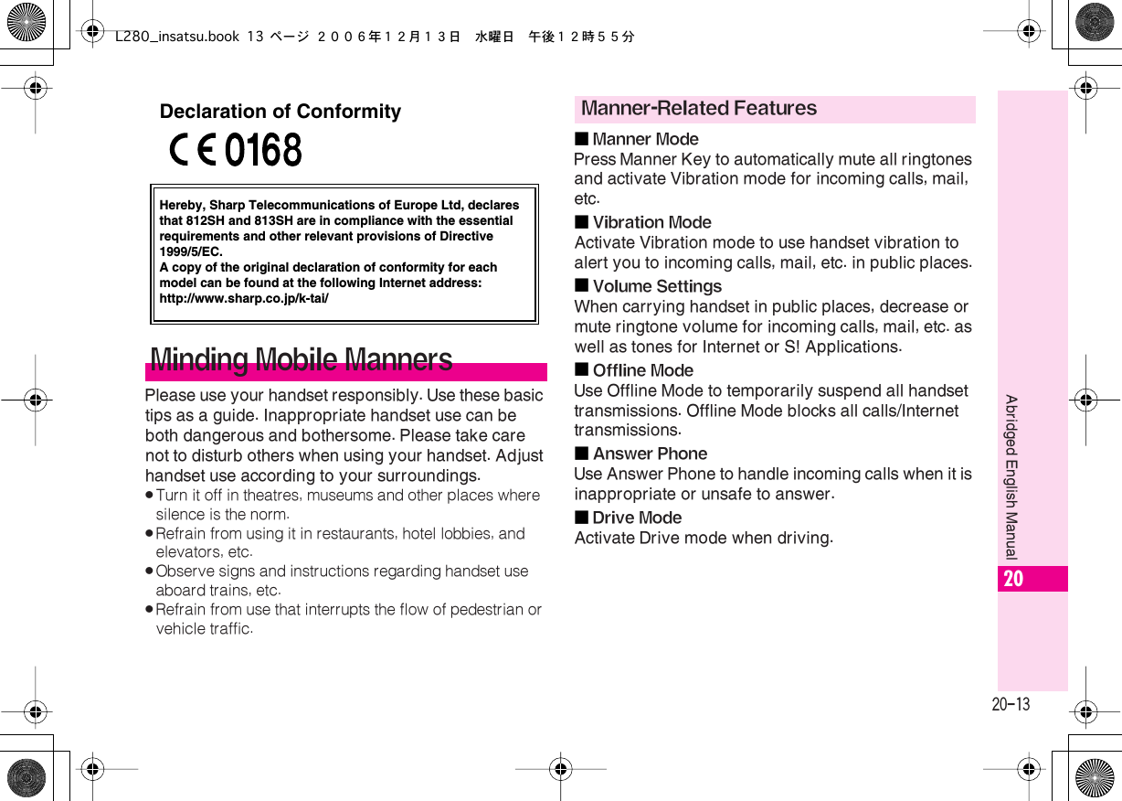  20-13 Abridged English Manual 20 Please use your handset responsibly. Use these basic tips as a guide. Inappropriate handset use can be both dangerous and bothersome. Please take care not to disturb others when using your handset. Adjust handset use according to your surroundings. . Turn it off in theatres, museums and other places where silence is the norm. . Refrain from using it in restaurants, hotel lobbies, and elevators, etc. . Observe signs and instructions regarding handset use aboard trains, etc. . Refrain from use that interrupts the flow of pedestrian or vehicle traffic.■ Manner Mode Press Manner Key to automatically mute all ringtones and activate Vibration mode for incoming calls, mail, etc.■ Vibration Mode Activate Vibration mode to use handset vibration to alert you to incoming calls, mail, etc. in public places.■ Volume Settings When carrying handset in public places, decrease or mute ringtone volume for incoming calls, mail, etc. as well as tones for Internet or S! Applications.■ Offline Mode Use Offline Mode to temporarily suspend all handset transmissions. Offline Mode blocks all calls/Internet transmissions.■ Answer Phone Use Answer Phone to handle incoming calls when it is inappropriate or unsafe to answer.■ Drive Mode Activate Drive mode when driving. Minding Mobile MannersHereby, Sharp Telecommunications of Europe Ltd, declaresthat 812SH and 813SH are in compliance with the essentialrequirements and other relevant provisions of Directive1999/5/EC.A copy of the original declaration of conformity for each model can be found at the following Internet address:http://www.sharp.co.jp/k-tai/Declaration of Conformity Manner-Related FeaturesL280_insatsu.book 13 ページ ２００６年１２月１３日　水曜日　午後１２時５５分