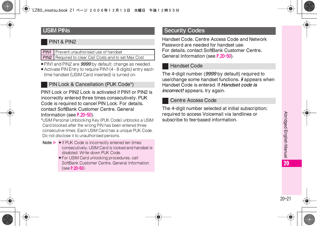  20-21 Abridged English Manual 20 . PIN1 and PIN2 are  9999  by default; change as needed. . Activate PIN Entry to require PIN1 (4 - 8 digits) entry each time handset (USIM Card inserted) is turned on. PIN1 Lock or PIN2 Lock is activated if PIN1 or PIN2 is incorrectly entered three times consecutively. PUK Code is required to cancel PIN Lock. For details, contact SoftBank Customer Centre, General Information (see  P.20-50 ). *USIM Personal Unblocking Key (PUK Code) unblocks a USIM Card blocked after the wrong PIN has been entered three consecutive times. Each USIM Card has a unique PUK Code. Do not disclose it to unauthorised persons. Handset Code, Centre Access Code and Network Password are needed for handset use.For details, contact SoftBank Customer Centre, General Information (see  P.20-50 ).The 4-digit number ( 9999  by default) required to use/change some handset functions.  *  appears when Handset Code is entered. If  Handset code is incorrect!  appears, try again.The 4-digit number selected at initial subscription; required to access Voicemail via landlines or subscribe to fee-based information. USIM PINs PIN1 &amp; PIN2 PIN1 Prevent unauthorised use of handset PIN2 Required to clear Call Costs and to set Max Cost PIN Lock &amp; Cancellation (PUK Code*) Note  X . If PUK Code is incorrectly entered ten times consecutively, USIM Card is locked and handset is disabled. Write down PUK Code. . For USIM Card unlocking procedures, call SoftBank Customer Centre, General Information (see  P.20-50 ). Security Codes Handset CodeCentre Access CodeL280_insatsu.book 21 ページ ２００６年１２月１３日　水曜日　午後１２時５５分