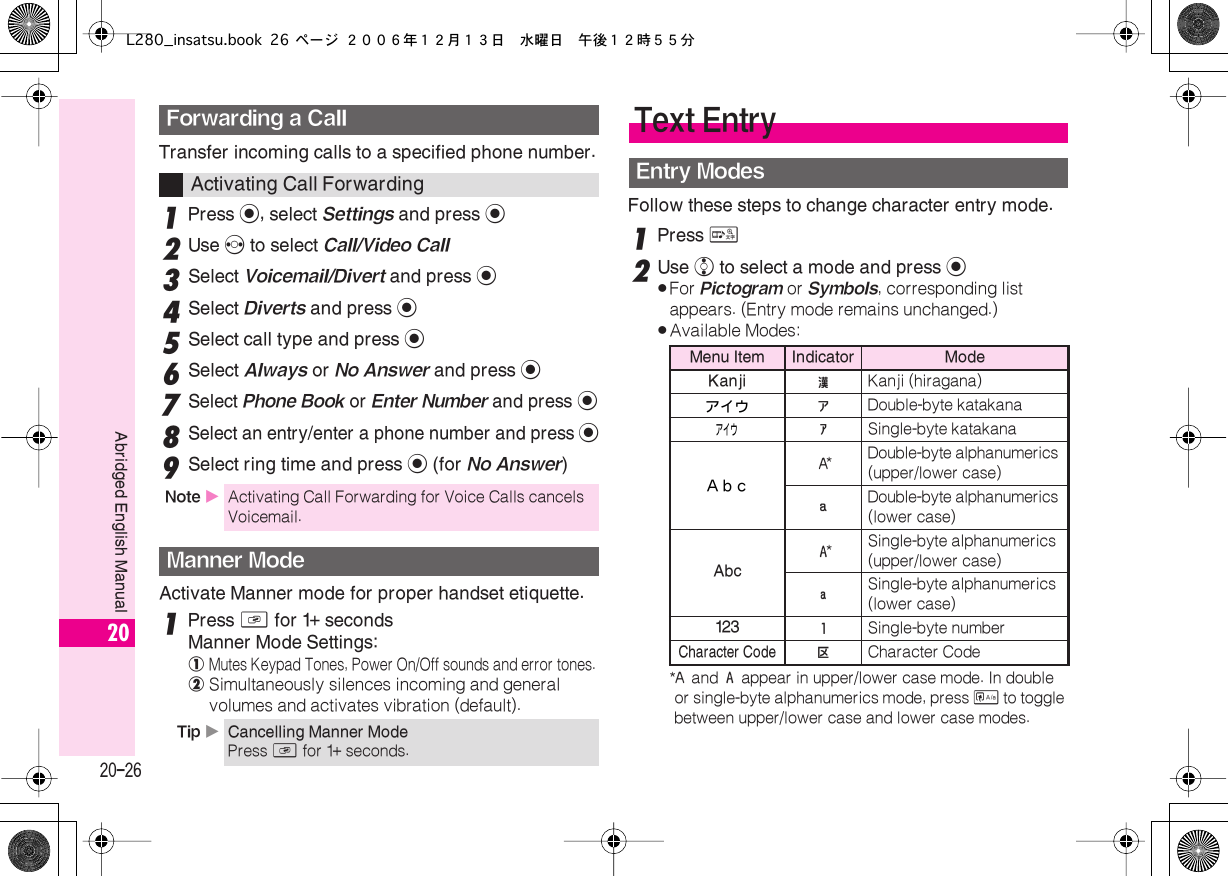  20-26 Abridged English Manual 20 Transfer incoming calls to a specified phone number. 1 Press  % , select  Settings  and press  % 2 Use  f  to select  Call/Video Call 3 Select  Voicemail/Divert  and press  % 4 Select  Diverts  and press  % 5 Select call type and press  % 6 Select  Always  or  No Answer  and press  % 7 Select  Phone Book  or  Enter Number  and press  % 8 Select an entry/enter a phone number and press  % 9Select ring time and press % (for No Answer)Activate Manner mode for proper handset etiquette.1Press D for 1+ secondsManner Mode Settings:!Mutes Keypad Tones, Power On/Off sounds and error tones.@Simultaneously silences incoming and general volumes and activates vibration (default).Follow these steps to change character entry mode.1Press &amp;2Use e to select a mode and press %.For Pictogram or Symbols, corresponding list appears. (Entry mode remains unchanged.).Available Modes:*$ and &amp; appear in upper/lower case mode. In double or single-byte alphanumerics mode, press &apos; to toggle between upper/lower case and lower case modes.Forwarding a CallActivating Call ForwardingNote XActivating Call Forwarding for Voice Calls cancels Voicemail.Manner ModeTip XCancelling Manner ModePress D for 1+ seconds.Text EntryEntry ModesMenu Item Indicator ModeKanji !Kanji (hiragana)アイウ &quot; Double-byte katakanaアイウ # Single-byte katakanaＡｂｃ $ *Double-byte alphanumerics (upper/lower case) % Double-byte alphanumerics (lower case) Abc &amp; *Single-byte alphanumerics (upper/lower case) &apos; Single-byte alphanumerics (lower case) 123 ( Single-byte number Character Code A Character CodeL280_insatsu.book 26 ページ ２００６年１２月１３日　水曜日　午後１２時５５分