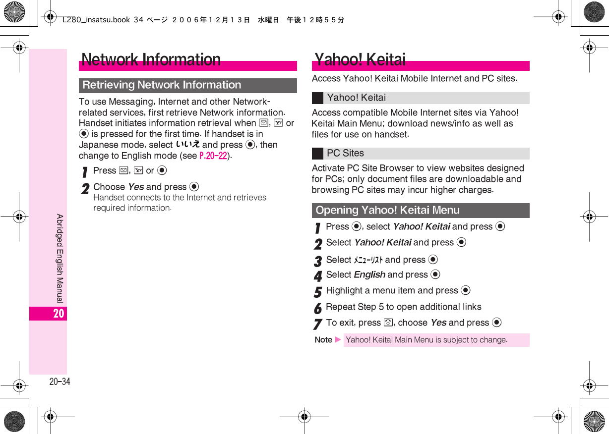  20-34 Abridged English Manual 20 To use Messaging, Internet and other Network-related services, first retrieve Network information. Handset initiates information retrieval when  B ,  A  or  %  is pressed for the first time. If handset is in Japanese mode, select いいえ  and press  % , then change to English mode (see  P.20-22 ). 1 Press  B ,  A  or  % 2 Choose  Yes  and press  % Handset connects to the Internet and retrieves required information. Access Yahoo! Keitai Mobile Internet and PC sites.Access compatible Mobile Internet sites via Yahoo! Keitai Main Menu; download news/info as well as files for use on handset.Activate PC Site Browser to view websites designed for PCs; only document files are downloadable and browsing PC sites may incur higher charges. 1 Press  % , select  Yahoo! Keitai  and press  % 2 Select  Yahoo! Keitai  and press  % 3 Select メニューリスト  and press  % 4 Select  English  and press  % 5 Highlight a menu item and press  % 6 Repeat Step 5 to open additional links 7 To exit, press  &quot; , choose  Yes  and press  % Network Information Retrieving Network Information Yahoo! Keitai Yahoo! KeitaiPC Sites Opening Yahoo! Keitai Menu Note  X Yahoo! Keitai Main Menu is subject to change.L280_insatsu.book 34 ページ ２００６年１２月１３日　水曜日　午後１２時５５分