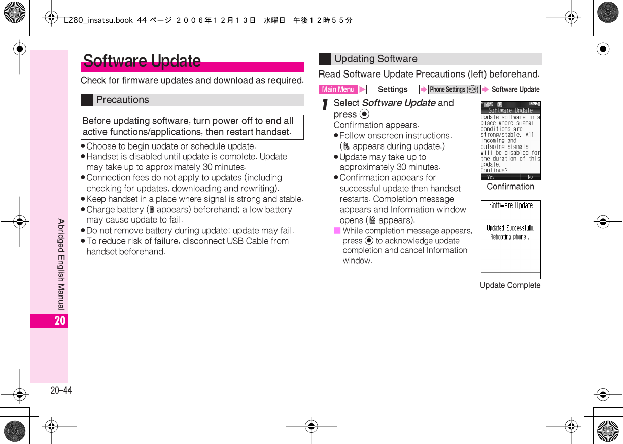  20-44 Abridged English Manual 20 Check for firmware updates and download as required. . Choose to begin update or schedule update. . Handset is disabled until update is complete. Update may take up to approximately 30 minutes. . Connection fees do not apply to updates (including checking for updates, downloading and rewriting). . Keep handset in a place where signal is strong and stable. . Charge battery ( l  appears) beforehand; a low battery may cause update to fail. . Do not remove battery during update; update may fail. . To reduce risk of failure, disconnect USB Cable from handset beforehand. Read Software Update Precautions (left) beforehand. 1 Select  Software Update  and press  % Confirmation appears. . Follow onscreen instructions. ( A  appears during update.) . Update may take up to approximately 30 minutes. . Confirmation appears for successful update then handset restarts. Completion message appears and Information window opens ( B  appears).■ While completion message appears, press  %  to acknowledge update completion and cancel Information window. Software Update Precautions Before updating software, turn power off to end all active functions/applications, then restart handset. Updating Software Main Menu X Settings S Phone Settings ( f ) S Software UpdateConfirmationUpdate CompleteL280_insatsu.book 44 ページ ２００６年１２月１３日　水曜日　午後１２時５５分