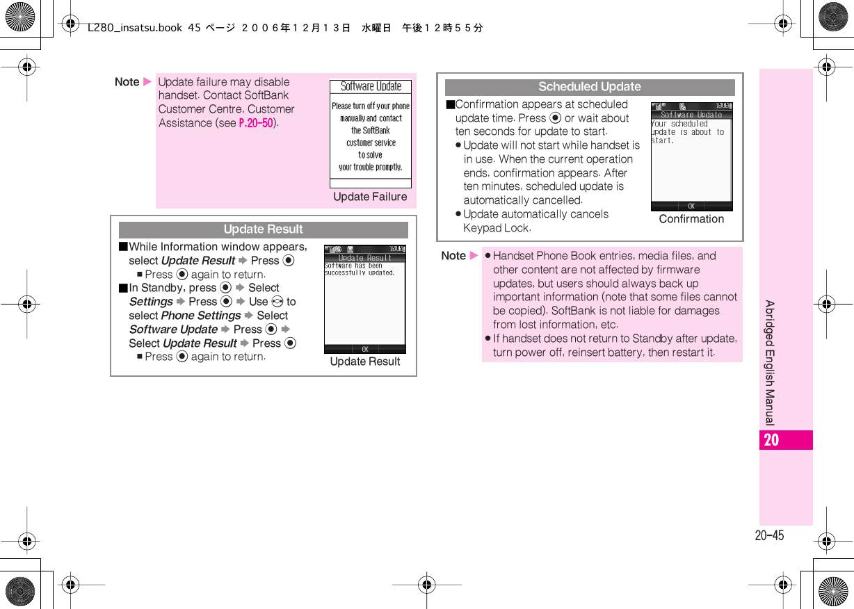  20-45 Abridged English Manual 20 Note  X Update failure may disable handset. Contact SoftBank Customer Centre, Customer Assistance (see  P.20-50 ). Update Result■ While Information window appears, select  Update Result   S  Press  % , Press  %  again to return.■ In Standby, press  %   S  Select  Settings   S  Press  %   S  Use  f  to select  Phone Settings   S  Select  Software Update   S  Press  %   S  Select  Update Result   S  Press  % , Press  %  again to return.Update Failure Update Result Scheduled Update■ Confirmation appears at scheduled update time. Press  %  or wait about ten seconds for update to start. . Update will not start while handset is in use. When the current operation ends, confirmation appears. After ten minutes, scheduled update is automatically cancelled. . Update automatically cancels Keypad Lock. Note  X . Handset Phone Book entries, media files, and other content are not affected by firmware updates, but users should always back up important information (note that some files cannot be copied). SoftBank is not liable for damages from lost information, etc. . If handset does not return to Standby after update, turn power off, reinsert battery, then restart it.ConfirmationL280_insatsu.book 45 ページ ２００６年１２月１３日　水曜日　午後１２時５５分