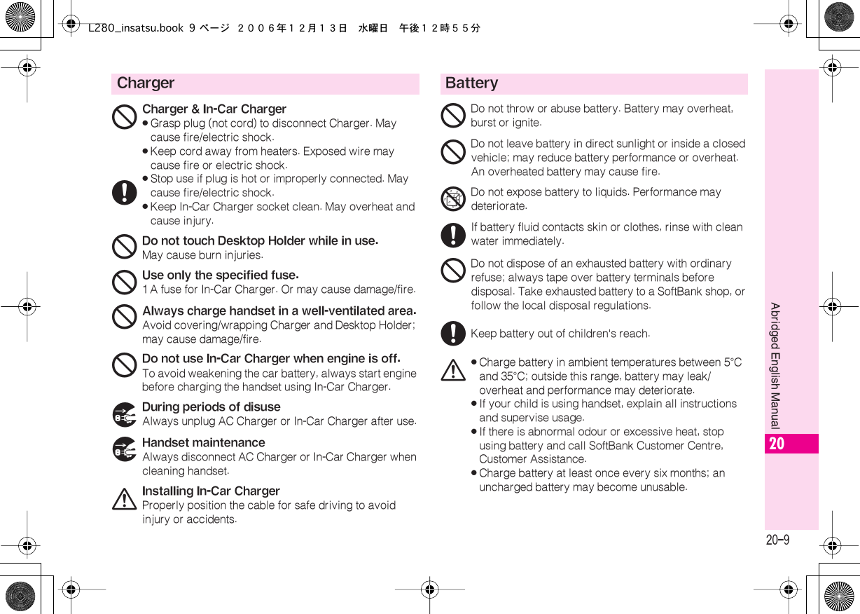  20-9 Abridged English Manual 20 Charger 16 Charger &amp; In-Car Charger« Grasp plug (not cord) to disconnect Charger. May cause fire/electric shock.« Keep cord away from heaters. Exposed wire may cause fire or electric shock.« Stop use if plug is hot or improperly connected. May cause fire/electric shock.« Keep In-Car Charger socket clean. May overheat and cause injury. 1 Do not touch Desktop Holder while in use. May cause burn injuries. 1 Use only the specified fuse. 1 A fuse for In-Car Charger. Or may cause damage/fire. 1 Always charge handset in a well-ventilated area. Avoid covering/wrapping Charger and Desktop Holder; may cause damage/fire. 1 Do not use In-Car Charger when engine is off. To avoid weakening the car battery, always start engine before charging the handset using In-Car Charger. 7 During periods of disuse Always unplug AC Charger or In-Car Charger after use. 7 Handset maintenance Always disconnect AC Charger or In-Car Charger when cleaning handset. 0 Installing In-Car Charger Properly position the cable for safe driving to avoid injury or accidents. Battery 1 Do not throw or abuse battery. Battery may overheat, burst or ignite. 1Do not leave battery in direct sunlight or inside a closed vehicle; may reduce battery performance or overheat. An overheated battery may cause fire.5Do not expose battery to liquids. Performance may deteriorate.6If battery fluid contacts skin or clothes, rinse with clean water immediately.1Do not dispose of an exhausted battery with ordinary refuse; always tape over battery terminals before disposal. Take exhausted battery to a SoftBank shop, or follow the local disposal regulations.6Keep battery out of children&apos;s reach.0«Charge battery in ambient temperatures between 5°C and 35°C; outside this range, battery may leak/overheat and performance may deteriorate.«If your child is using handset, explain all instructions and supervise usage.«If there is abnormal odour or excessive heat, stop using battery and call SoftBank Customer Centre, Customer Assistance.«Charge battery at least once every six months; an uncharged battery may become unusable.L280_insatsu.book 9 ページ ２００６年１２月１３日　水曜日　午後１２時５５分