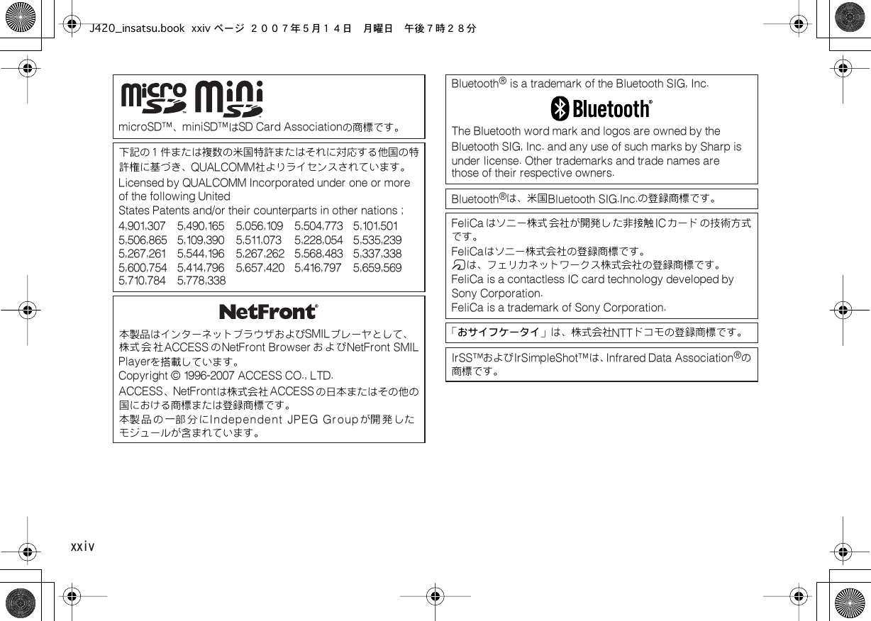  xxiv  microSD™、 miniSD™は SD Card Associationの商標です。下記の１件または複数の米国特許またはそれに対応する他国の特許権に基づき、 QUALCOMM社よりライセンスされています。 Licensed by QUALCOMM Incorporated under one or more of the following UnitedStates Patents and/or their counterparts in other nations ;4,901,307 5,490,165 5,056,109 5,504,773 5,101,501  5,506,865 5,109,390 5,511,073 5,228,054 5,535,239  5,267,261 5,544,196 5,267,262 5,568,483 5,337,338  5,600,754 5,414,796 5,657,420 5,416,797 5,659,569  5,710,784 5,778,338本製品はインターネットブラウザおよび SMILプレーヤとして、株式会社 ACCESS の NetFront Browser および NetFront SMILPlayerを搭載しています。 Copyright © 1996-2007 ACCESS CO., LTD.  ACCESS、 NetFrontは株式会社 ACCESSの日本またはその他の国における商標または登録商標です。本製 品 の 一部 分 に Independent JPEG Groupが開 発 したモジュールが含まれています。 Bluetooth ®  is a trademark of the Bluetooth SIG, Inc.The Bluetooth word mark and logos are owned by the Bluetooth SIG, Inc. and any use of such marks by Sharp is  under license. Other trademarks and trade names are  those of their respective owners.Bluetooth ®は、米国 Bluetooth SIG.Inc.の登録商標です。 FeliCa はソニー株式 会社が開発し た非接触 ICカード の技術方式です。 FeliCaはソニー株式会社の登録商標です。 mは、フェリカネットワークス株式会社の登録商標です。 FeliCa is a contactless IC card technology developed by Sony Corporation.FeliCa is a trademark of Sony Corporation.「おサイフケータイ」は、株式会社 NTTドコモの登録商標です。 IrSS™および IrSimpleShot™は、 Infrared Data Association ®の商標です。J420_insatsu.book xxiv ページ ２００７年５月１４日　月曜日　午後７時２８分