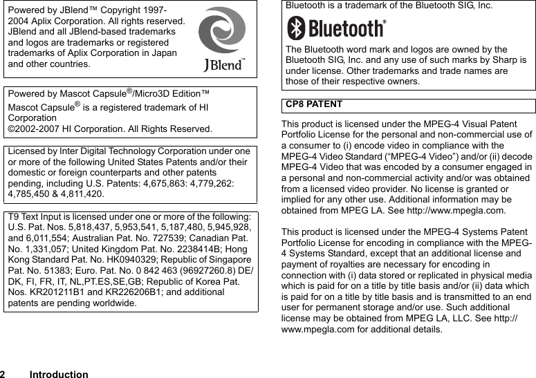 2 IntroductionThis product is licensed under the MPEG-4 Visual Patent Portfolio License for the personal and non-commercial use of a consumer to (i) encode video in compliance with the MPEG-4 Video Standard (“MPEG-4 Video”) and/or (ii) decode MPEG-4 Video that was encoded by a consumer engaged in a personal and non-commercial activity and/or was obtained from a licensed video provider. No license is granted or implied for any other use. Additional information may be obtained from MPEG LA. See http://www.mpegla.com.This product is licensed under the MPEG-4 Systems Patent Portfolio License for encoding in compliance with the MPEG-4 Systems Standard, except that an additional license and payment of royalties are necessary for encoding in connection with (i) data stored or replicated in physical media which is paid for on a title by title basis and/or (ii) data which is paid for on a title by title basis and is transmitted to an end user for permanent storage and/or use. Such additional license may be obtained from MPEG LA, LLC. See http://www.mpegla.com for additional details.Powered by JBlend™ Copyright 1997-2004 Aplix Corporation. All rights reserved.JBlend and all JBlend-based trademarks and logos are trademarks or registered trademarks of Aplix Corporation in Japan and other countries. Powered by Mascot Capsule®/Micro3D Edition™Mascot Capsule® is a registered trademark of HI Corporation©2002-2007 HI Corporation. All Rights Reserved.Licensed by Inter Digital Technology Corporation under one or more of the following United States Patents and/or their domestic or foreign counterparts and other patents pending, including U.S. Patents: 4,675,863: 4,779,262: 4,785,450 &amp; 4,811,420.T9 Text Input is licensed under one or more of the following: U.S. Pat. Nos. 5,818,437, 5,953,541, 5,187,480, 5,945,928, and 6,011,554; Australian Pat. No. 727539; Canadian Pat. No. 1,331,057; United Kingdom Pat. No. 2238414B; Hong Kong Standard Pat. No. HK0940329; Republic of Singapore Pat. No. 51383; Euro. Pat. No. 0 842 463 (96927260.8) DE/DK, FI, FR, IT, NL,PT.ES,SE,GB; Republic of Korea Pat. Nos. KR201211B1 and KR226206B1; and additional patents are pending worldwide.Bluetooth is a trademark of the Bluetooth SIG, Inc.The Bluetooth word mark and logos are owned by the Bluetooth SIG, Inc. and any use of such marks by Sharp is under license. Other trademarks and trade names are those of their respective owners.CP8 PATENT